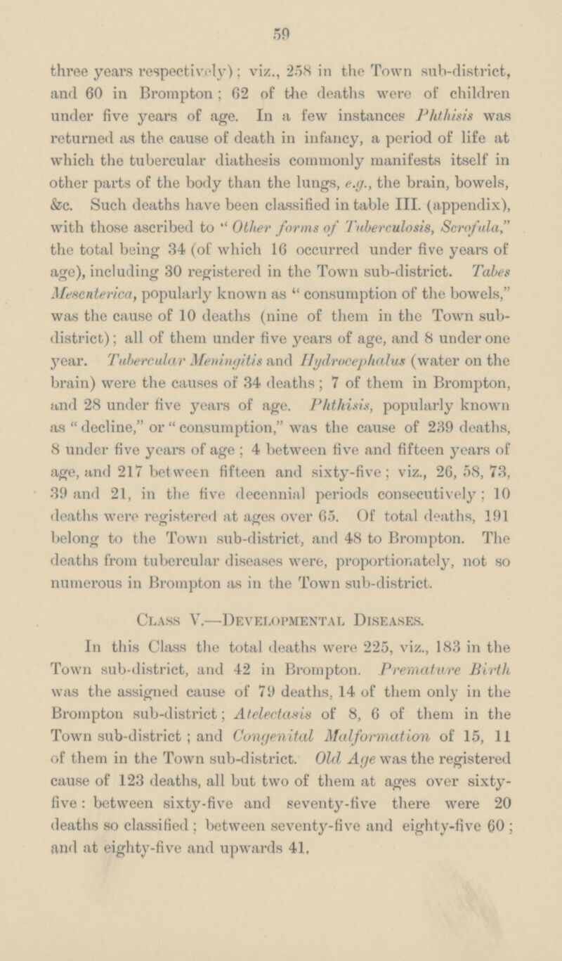 59 three years respectively); viz., 258 in the Town sub-district, and 60 in Brompton; 62 of the deaths were of children under five years of age. In a few instances Phthisis was returned as the cause of death in infancy, a period of life at which the tubercular diathesis commonly manifests itself in other parts of the body than the lungs, e.g., the brain, bowels, &c. Such deaths have been classified in table III. (appendix), with those ascribed to Other forms of Tuberculosis, Scrofula, the total being 34 (of which 16 occurred under five years of age), including 30 registered in the Town sub-district. Tales Mesenterica, popularly known as  consumption of the bowels, was the cause of 10 deaths (nine of them in the Town subdistrict); all of them under five years of age, and 8 under one year. Tubercular Meningitis and Hydrocephalus (water on the brain) were the causes of 34 deaths; 7 of them in Brompton, and 28 under five years of age. Phthisis, popularly known as decline, or consumption, was the cause of 239 deaths, 8 under five years of age; 4 between five and fifteen years of age, and 217 between fifteen and sixty-five; viz., 26, 58, 73, 39 and 21, in the five decennial periods consecutively; 10 deaths were registered at ages over 65. Of total deaths, 191 belong to the Town sub-district, and 48 to Brompton. The deaths from tubercular diseases were, proportionately, not so numerous in Brompton as in the Town sub-district. Class V.—Developmental Diseases. In this Class the total deaths were 225, viz., 183 in the Town sub-district, and 42 in Brompton. Premature Birth was the assigned cause of 79 deaths, 14 of them only in the Brompton sub-district; Atelectasis of 8, 6 of them in the Town sub-district; and Congenital Malformation of 15, 11 of them in the Town sub-district. Old Age was the registered cause of 123 deaths, all but two of them at ages over sixty five: between sixty-five and seventy-five there were 20 deaths so classified; between seventy-five and eighty-five 60; and at eighty-five and upwards 41,