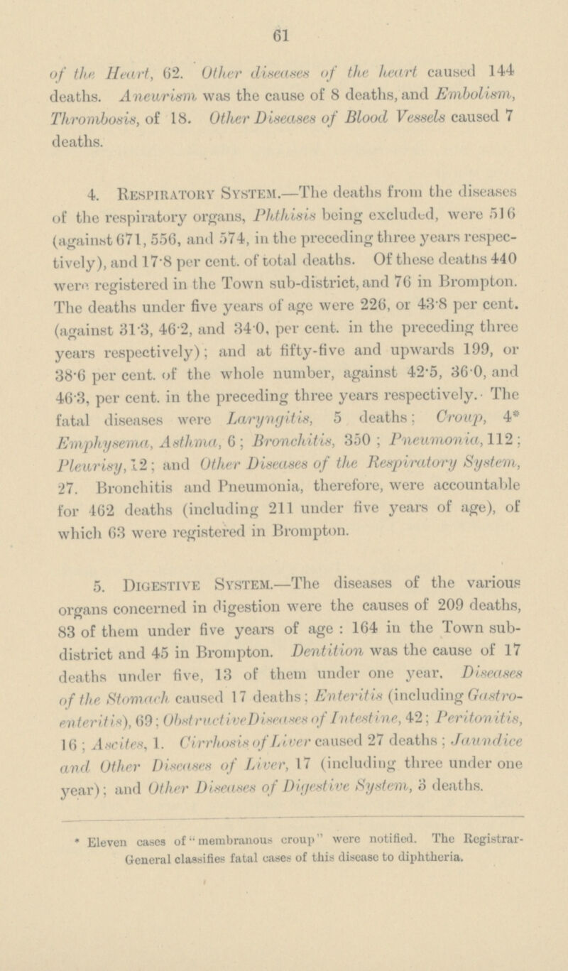 61 of the Heart, 62. Other diseases of the heart caused 144 deaths. Aneurism was the cause of 8 deaths, and Embolism, Thrombosis, of 18. Other Diseases of Blood Vessels caused 7 deaths. 4. Respiratory System.—The deaths from the diseases of the respiratory organs, Phthisis being excluded, were 516 (against 671, 556, and 574, in the preceding three years respectively), and 17.8 per cent. of total deaths. Of these deaths 440 were registered in the Town sub-district, and 76 in Brompton. The deaths under five years of age were 226, or 43.8 per cent. (against 31.3 46.2, and 34.0, per cent. in the preceding three years respectively); and at fifty-five and upwards 199, or 38.6 per cent. of the whole number, against 42.5, 36.0, and 463, per cent. in the preceding three years respectively. The fatal diseases were Laryngitis, 5 deaths; Group, 4* Emphysema, Asthma, 6; Bronchitis, 350; Pneumonia, 112; Pleurisy, 12; and Other Diseases of the Respiratory System, 27. Bronchitis and Pneumonia, therefore, were accountable for 462 deaths (including 211 under five years of age), of which 63 were registered in Brompton. 5. Digestive System.—The diseases of the various organs concerned in digestion were the causes of 209 deaths, 83 of them under five years of age: 164 in the Town sub district and 45 in Brompton. Dentition was the cause of 17 deaths under five, 13 of them under one year. Diseases of the Stomach caused 17 deaths; Enteritis (including Gastroenteritis), 69; Obstructive Discases of Intestine, 42; Peritonitis, 16; Ascites, 1. Cirrhosis of Liver caused 27 deaths; Jaundice and Other Diseases of Liver, 17 (including three under one year); and Other Diseases of Digestive System, 3 deaths. * Eleven cases of membranous croup were notified. The Registrar General classifies fatal cases of this disease to diphtheria.