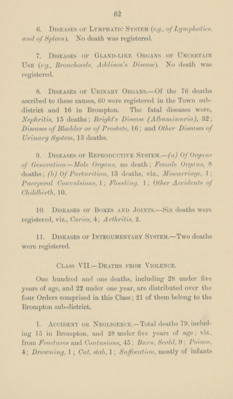 62 6. Diseases of Lymphatic System (e.g., of Lymphatics, and of Spleen). No death was registered. 7. Diseases of Gland-like Organs of Uncurtain Use (eg., Bronchocele, Addison's Disease). No death was registered. 8. Diseases of Urinary Organs.—Of the 76 deaths ascribed to these causes, 60 were registered in the Town sub district and 16 in Brompton. The fatal diseases were, Nephritis, 15 deaths; Bright's Disease (Albuminuria), 32; Diseases of Bladder or of Prostate, 16; and Other Diseases of Urinary System, 13 deaths. 9. Diseases of Reproductive System.—(a) Of Organs of Generation—Male Organs, no death; Female Organs, 8 deaths; (b) Of Parturition, 13 deaths, viz., Miscarriage, 1; Puerperal Convulsions, 1; Flooding, 1; Other Accidents of Childbirth, 10. 10. Diseases of Bones and Joints.—Six deaths were registered, viz., Caries, 4; Arthritis, 2. 11. Diseases of Integumentary System.—Two deaths were registered. Class VII.—Deaths from Violence. One hundred and one deaths, including 28 under five years of age, and 22 under one year, are distributed over the four Orders comprised in this Class; 21 of them belong to the Brompton sub-district. 1. Accident ok Negligence.—Total deaths 79, including 15 in Brompton, and 28 under five years of age; viz., from Fractures and Contusions, 45 ; Burn, Scald, 9; Poison, 4; Drowning, 1; Cut, stab, 1; Suffocation, mostly of infants