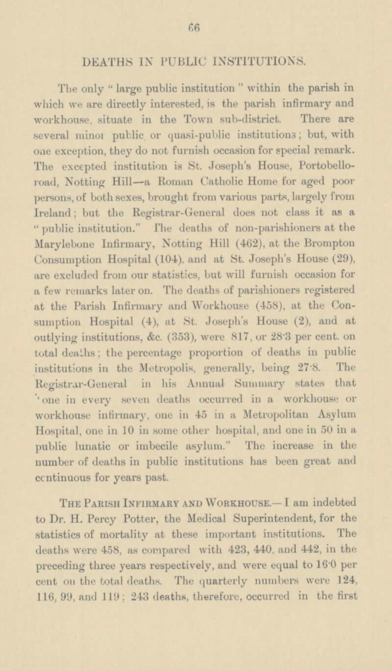 66 DEATHS IN PUBLIC INSTITUTIONS. The only large public institution within the parish in which we are directly interested, is the parish infirmary and workhouse, situate in the Town sub-district. There are several minor public, or quasi-public institutions; but, with one exception, they do not furnish occasion for special remark. The excepted institution is St. Joseph's House, Portobello road, Notting Hill—a Roman Catholic Home for aged poor persons, of both sexes, brought from various parts, largely from Ireland; but the Registrar-General does not class it as a public institution. The deaths of non-parishioners at the Marylebone Infirmary, Notting Hill (462), at the Brompton Consumption Hospital (104). and at St. Joseph's House (29), are excluded from our statistics, but will furnish occasion for a few remarks later on. The deaths of parishioners registered at the Parish Infirmary and Workhouse (458), at the Con sumption Hospital (4), at St. Joseph's House (2), and at outlying institutions, &c. (353), were 817, or 28'3 per cent. on total deaths; the percentage proportion of deaths in public institutions in the Metropolis, generally, being 27.8. The Registrar-General in his Annual Summary states that ' one in every seven deaths occurred in a workhouse or workhouse infirmary, one in 45 in a Metropolitan Asylum Hospital, one in 10 in some other hospital, and one in 50 in a public lunatic or imbecile asylum. The increase in the number of deaths in public institutions has been great and continuous for years past. The Parish Infirmary and Workhouse.— I am indebted to Dr. H. Percy Potter, the Medical Superintendent, for the statistics of mortality at these important institutions. The deaths were 458, as compared with 423, 440, and 442, in the preceding three years respectively, and were equal to 16 0 per cent on the total deaths. The quarterly numbers were 124, 116, 99, and 119; 243 deaths, therefore, occurred in the first