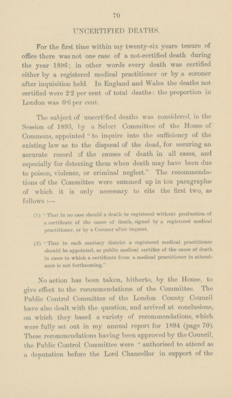 70 UNCERTIFIED DEATHS. For the first time within my twenty-six years tenure of office there was not one case of a not-certified death during the year 1896; in other words every death was certified either by a registered medical practitioner or by a coroner after inquisition held. In England and Wales the deaths not certified were 22 per cent of total deaths: the proportion in London was 0 6 per cent. The subject of uncertified deaths was considered, in the Session of 1893, by a Select Committee of the House of Commons, appointed to inquire into the sufficiency of the existing law as to the disposal of the dead, for securing an accurate record of the causes of death in all cases, and especially for detecting them when death may have been due to poison, violence, or criminal neglect. The recommenda tions of the Committee were summed up in ten paragraphs' of which it is only necessary to cite the first two, as follows:— (1) That in no case should a death be registered without production of a certificate of the cause of death, signetd by a registered medical practitioner, or by a Coroner after inquest. (2) That in each sanitary district a registered medical practitioner should be appointed, as public medical certifier of the cause of death in cases in which a certificate from a medical practitioner in attend ance is not forthcoming.'' No action has been taken, hitherto, by the House, to give effect to the recommendations of the Committee. The Public Control Committee of the London County Council have also dealt with the question, and arrived at conclusions, on which they based a variety of recommendations, which were fully set out in my annual report for 1894 (page 70). These recommendations having been approved by the Council, the Public Control Committee were authorised to attend as a deputation before the Lord Chancellor in support of the