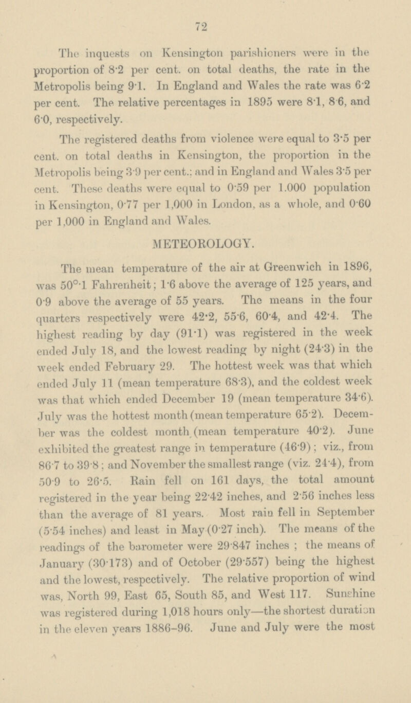 72 The inquests on Kensington parishioners were in the proportion of 8.2 per cent. on total deaths, the rate in the Metropolis being 9.1. In England and Wales the rate was 6.2 per cent. The relative percentages in 1895 were 8.1, 8.6, and 6.0, respectively. The registered deaths from violence were equal to 3.5 per cent. on total deaths in Kensington, the proportion in the Metropolis being 3.9 per cent.: and in England and Wales 3.5 per cent. These deaths were equal to 0.59 per 1.000 population in Kensington, 0.77 per 1,000 in London, as a whole, and 0.60 per 1,000 in England and Wales. METEOROLOGY. The mean temperature of the air at Greenwich in 1896, was 50o.l Fahrenheit; 1.6 above the average of 125 years, and 0.9 above the average of 55 years. The means in the four quarters respectively were 42.2, 55.6, 60.4, and 42.4. The highest reading by day (91.1) was registered in the week ended July 18, and the lowest reading by night (24.3) in the week ended February 29. The hottest week was that which ended July 11 (mean temperature 68.3), and the coldest week was that which ended December 19 (mean temperature 34.6). July was the hottest month (mean temperature 65.2. Decem ber was the coldest month (mean temperature 40.2). June exhibited the greatest range in temperature (46.9); viz., from 86.7 to 39.8; and November the smallest range (viz. 24.4), from 50.9 to 26.5. Rain fell on 161 day9, the total amount registered in the year being 22.42 inches, and 2.56 inches less than the average of 81 years. Most rain fell in September (5.54 inches) and least in May (0.27 inch). The means of the readings of the barometer were 29.847 inches ; the means of January (30.173) and of October (29.557) being the highest and the lowest, respcctively. The relative proportion of wind was, North 99, East 65, South 85, and West 117. Sunshine was registered during 1,018 hours only—the shortest duration in the eleven years 1886-96. June and July were the most