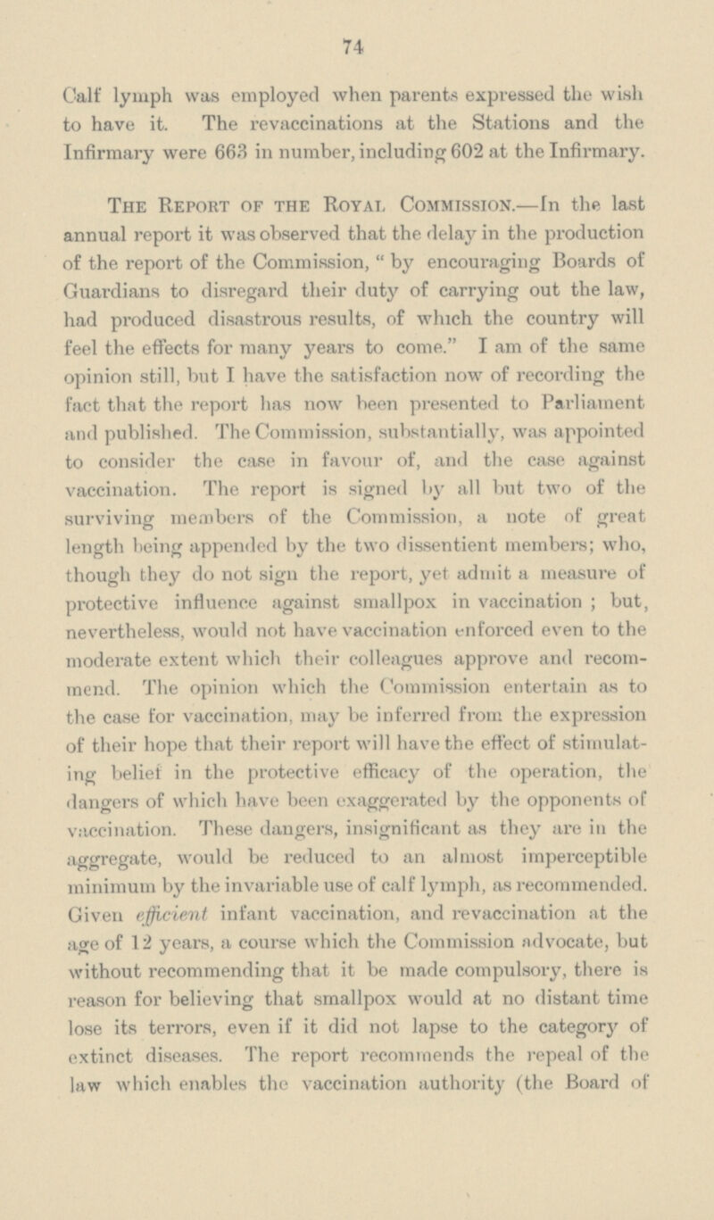 74 Calf lymph was employed when parents expressed the wish to have it. The revaccinations at the Stations and the Infirmary were 663 in number, including 602 at the Infirmary. The Report of the Royal Commission.—In the last annual report it was observed that the delay in the production of the report of the Commission, by encouraging Boards of Guardians to disregard their duty of carrying out the law, had produced disastrous results, of which the country will feel the effects for many years to come. I am of the same opinion still, but I have the satisfaction now of recording the fact that the report has now been presented to Parliament and published. The Commission, substantially, was appointed to consider the case in favour of, and the case against vaccination. The report is signed by all but two of the surviving members of the Commission, a note of great length being appended by the two dissentient members; who, though they do not sign the report, yet admit a measure of protective influence against smallpox in vaccination; but, nevertheless, would not have vaccination enforced even to the moderate extent which their colleagues approve and recom mend. The opinion which the Commission entertain as to the case for vaccination, may be inferred from the expression of their hope that their report will have the effect of stimulat ing belief in the protective efficacy of the operation, the dangers of which have been exaggerated by the opponents of vaccination. These dangers, insignificant as they are in the aggregate, would be reduced to an almost imperceptible minimum by the invariable use of calf lymph, as recommended. Given efficient infant vaccination, and revaccination at the age of 12 years, a course which the Commission advocate, but without recommending that it be made compulsory, there is reason for believing that smallpox would at no distant time lose its terrors, even if it did not lapse to the category of extinct diseases. The report recommends the repeal of the law which enables the vaccination authority (the Board of