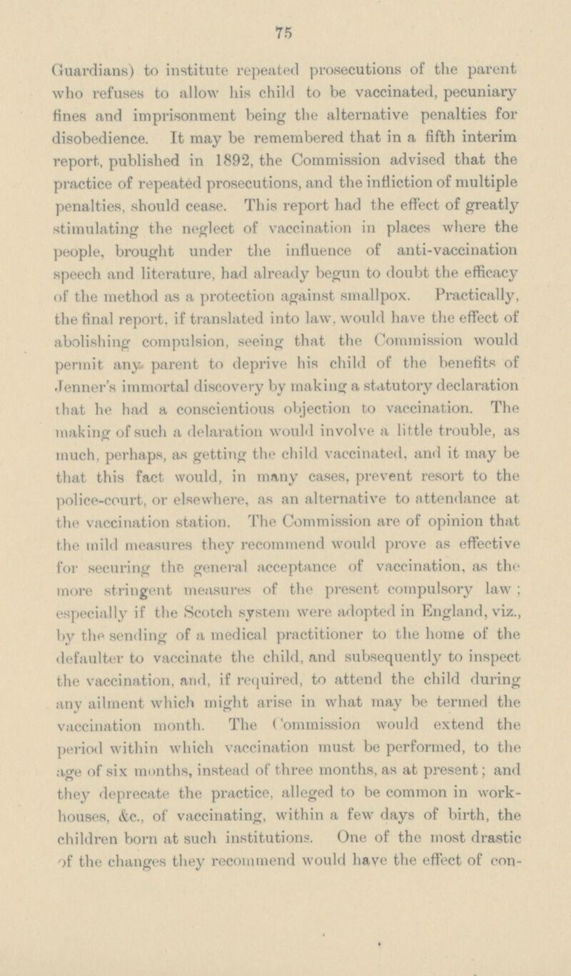 75 Guardians) to institute repeated prosecutions of the parent who refuses to allow his child to be vaccinated, pecuniary fines and imprisonment being the alternative penalties for disobedience. It may be remembered that in a fifth interim report, published in 1892, the Commission advised that the practice of repeated prosecutions, and the infliction of multiple penalties, should cease. This report had the effect of greatly stimulating the neglect of vaccination in places where the people, brought under the influence of anti-vaccination speech and literature, had already begun to doubt the efficacy of the method as a protection against smallpox. Practically, the final report, if translated into law, would have the effect of abolishing compulsion, seeing that the Commission would permit any parent to deprive his child of the benefits of Tenner's immortal discovery by making a statutory declaration that he had a conscientious objection to vaccination. The making of such a delaration would involve a little trouble, as much, perhaps, as getting the child vaccinated, and it may be that this fact would, in many cases, prevent resort to the police-court, or elsewhere, as an alternative to attendance at the vaccination station. The Commission are of opinion that the mild measures they recommend would prove as effective for securing the general acceptance of vaccination, as the more stringent measures of the present compulsory law; especially if the Scotch system were adopted in England, viz., by the sending of a medical practitioner to the home of the defaulter to vaccinate the child, and subsequently to inspect the vaccination, and if required, to attend the child during any ailment which might arise in what may be termed the vaccination month. The (ommission would extend the period within which vaccination must be performed, to the age of six months, instead of three months, as at present; and they deprecate the practice, alleged to be common in work houses, &c., of vaccinating, within a few days of birth, the children born at such institutions. One of the most drastic of the changes they recommend would have the effect of con-