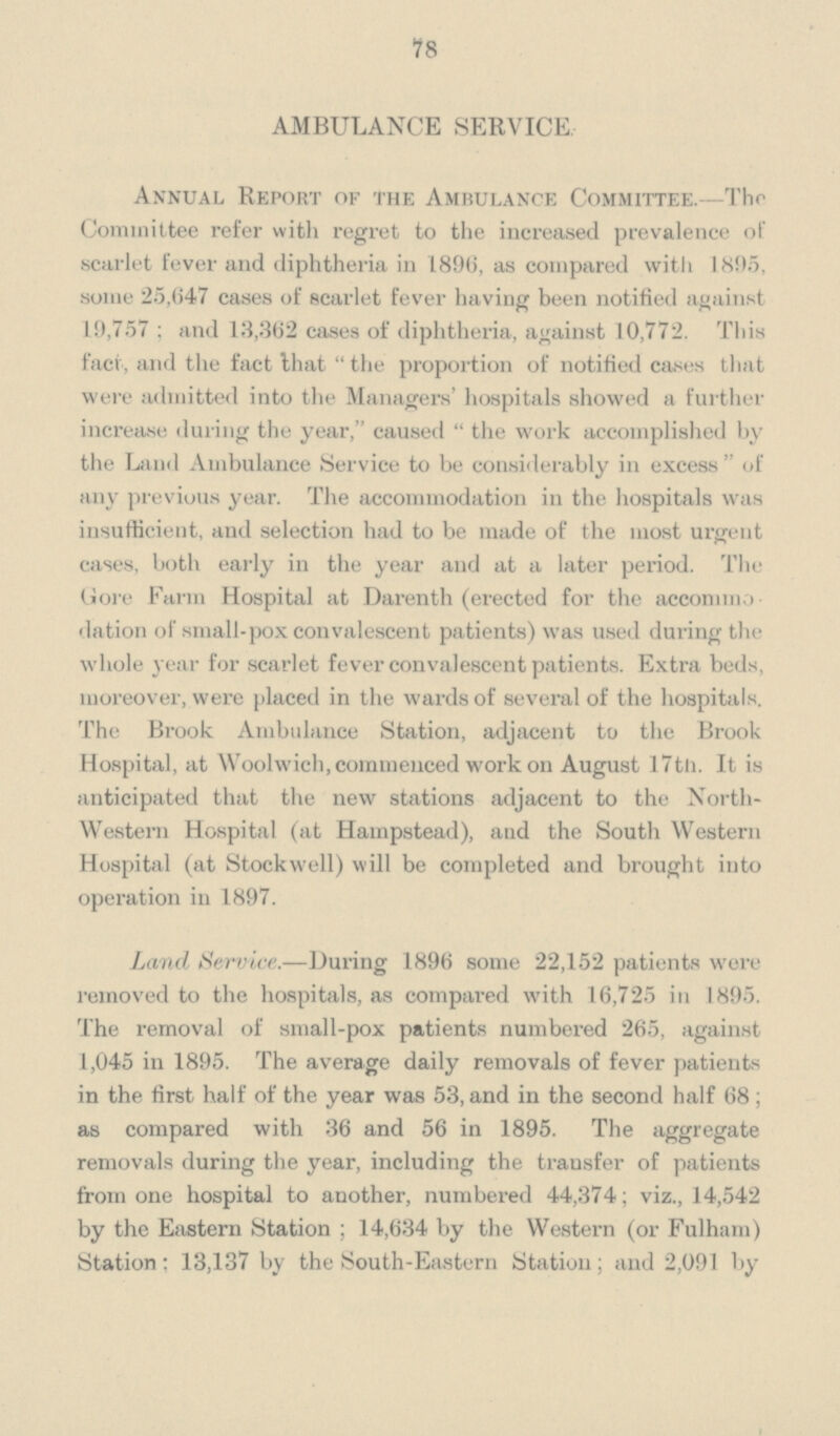 78 AMBULANCE SERVICE, Annual Report of the Ambulance Committee.—The Committee refer with regret to the increased prevalence of scarlet fever and diphtheria in 1896, as compared with 1895, some 25,647 cases of scarlet fever having been notified against 19,757; and 13,362 cases of diphtheria, against 10,772. This fact, and the fact that the proportion of notified cases that were admitted into the Managers' hospitals showed a further increase during the year, caused the work accomplished by the Land Ambulance Service to be considerably in excess of any previous year. The accommodation in the hospitals was insufficient, and selection had to be made of the most urgent cases, both early in the year and at a later period. The Gore Farm Hospital at Darenth (erected for the accommo dation of small-pox convalescent patients) was used during the whole year for scarlet fever convalescent patients. Extra beds, moreover, were placed in the wards of several of the hospitals. The Brook Ambulance Station, adjacent to the Brook Hospital, at Woolwich, commenced work on August 17th. It is anticipated that the new stations adjacent to the North western Hospital (at Hampstead), and the South Western Hospital (at Stockwell) will be completed and brought into operation in 1897. Land Service.—During 1896 some 22,152 patients were removed to the hospitals, as compared with 16,725 in 1895. The removal of small-pox patients numbered 265, against 1,045 in 1895. The average daily removals of fever patients in the first half of the year was 53, and in the second half 68; as compared with 36 and 56 in 1895. The aggregate removals during the year, including the trausfer of patients from one hospital to another, numbered 44,374; viz., 14,542 by the Eastern Station; 14,634 by the Western (or Fulham) Station; 13,137 by the South-Eastern Station; and 2,091 by