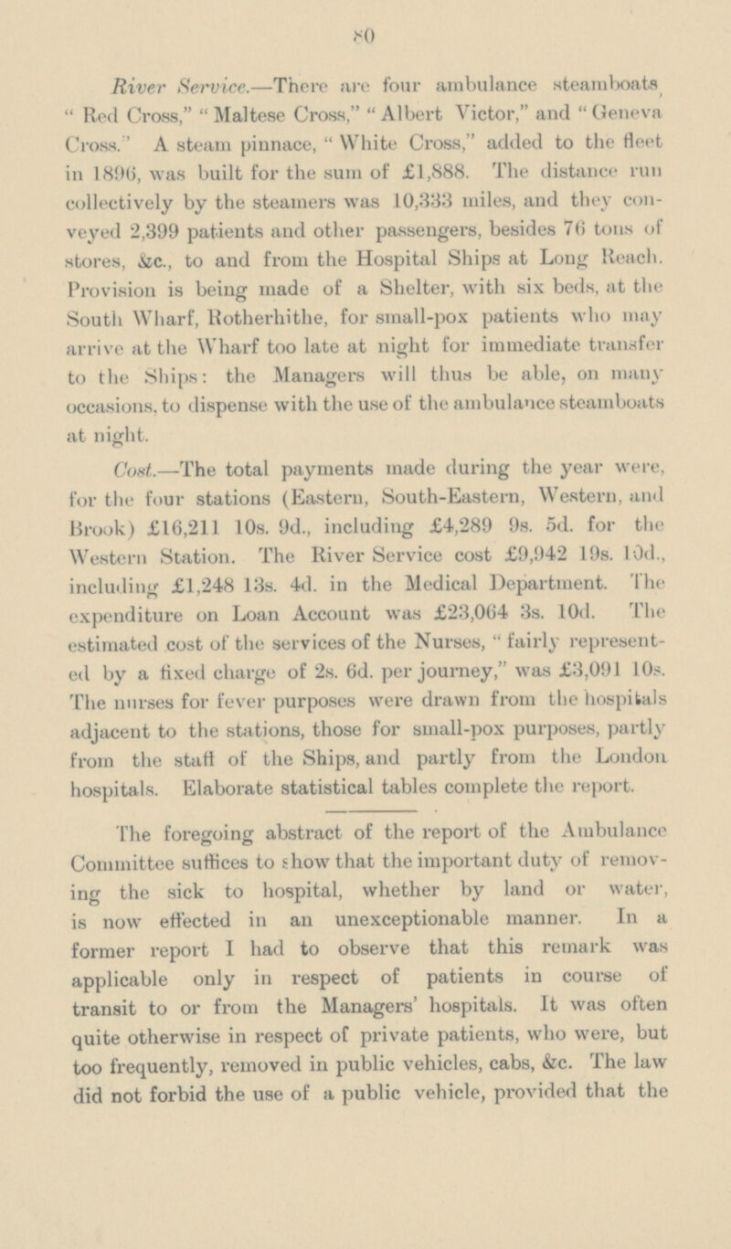 80 River Service.—There are four ambulance steamboats Red Cross, Maltese Cross, Albert Victor, and Geneva Cross A steam pinnace, White Cross, added to the fleet in 1896, was built for the sum of £1,888. The distance run collectively by the steamers was 10,333 miles, and they con veyed 2,399 patients and other passengers, besides 76 tons of stores, &c., to and from the Hospital Ships at Long Reach. Provision is being made of a Shelter, with six beds, at the South Wharf, Rotherhithe, for small-pox patients who may arrive at the Wharf too late at night for immediate transfer to the Ships: the Managers will thus be able, on many occasions, to dispense with the use of the ambulance steamboats at night. Cost.—The total payments made during the year were, for the four stations (Eastern, South-Eastern, Western, and Brook) £16,211 10s. 9d., including £4,289 9s. 5d. for the Western Station. The River Service cost £9,942 19s. 10d., including £1,248 13s. 4d. in the Medical Department. The expenditure on Loan Account was £23,064 3s. l0d. The estimated cost of the services of the Nurses, fairly represent ed by a fixed charge of 2s. 6d. per journey, was £3,091 10s. The nurses for fever purposes were drawn from the hospitals adjacent to the stations, those for small-pox purposes, partly from the stall of the Ships, and partly from the London hospitals. Elaborate statistical tables complete the report. The foregoing abstract of the report of the Ambulance Committee suffices to show that the important duty of remov ing the sick to hospital, whether by land or water, is now effected in an unexceptionable manner. In a former report I had to observe that this remark was applicable only in respect of patients in course of transit to or from the Managers' hospitals. It was often quite otherwise in respect of private patients, who were, but too frequently, removed in public vehicles, cabs, &c. The law did not forbid the use of a public vehicle, provided that the
