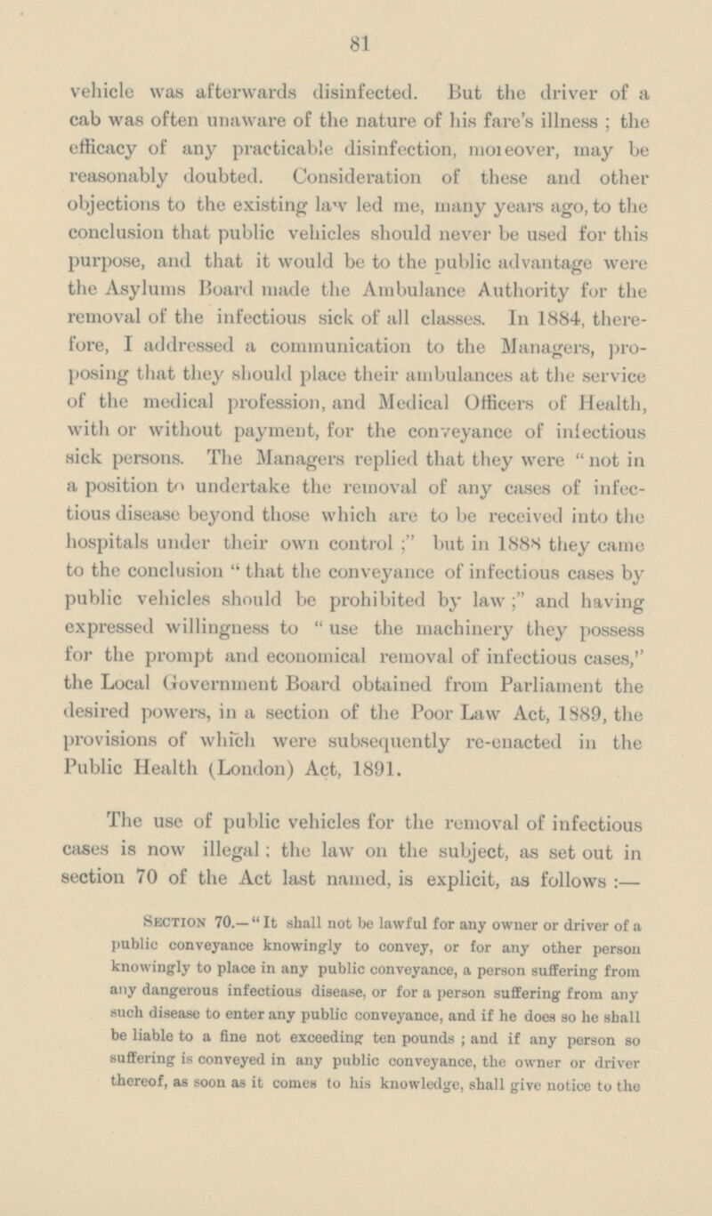 81 vehicle was afterwards disinfected. But the driver of a cab was often unaware of the nature of his fare's illness; the efficacy of any practicable disinfection, moieover, may be reasonably doubted. Consideration of these and other objections to the existing law led me, many years ago, to the conclusion that public vehicles should never be used for this purpose, and that it would be to the public advantage were the Asylums Board made the Ambulance Authority for the removal of the infectious sick of all classes. In 1884, there fore, I addressed a communication to the Managers, pro posing that they should place their ambulances at the service of the medical profession, and Medical Officers of Health, with or without payment, for the conveyance of infectious sick persons. The Managers replied that they were not in a position to undertake the removal of any cases of infec tious disease beyond those which are to be received into the hospitals under their own control but in 1888 they came to the conclusion that the conveyance of infectious cases by public vehicles should be prohibited by lawand having expressed willingness to use the machinery they possess for the prompt and economical removal of infectious cases,'' the Local Government Board obtained from Parliament the desired powers, in a section of the Poor Law Act, 1889, the provisions of which were subsequently re-enacted in the Public Health (London) Act, 1891. The use of public vehicles for the removal of infectious cases is now illegal; the law on the subject, as set out in section 70 of the Act last named, is explicit, as follows:— Section 70.—It shall not be lawful for any owner or driver of a public conveyance knowingly to convey, or for any other person knowingly to place in any public conveyance, a person suffering from any dangerous infectious disease, or for a person suffering from any such disease to enter any public conveyance, and if he does so he shall be liable to a fine not exceeding ten pounds; and if any person so suffering is conveyed in any public conveyance, the owner or driver thereof, as soon as it comes to his knowledge, shall give notice to the