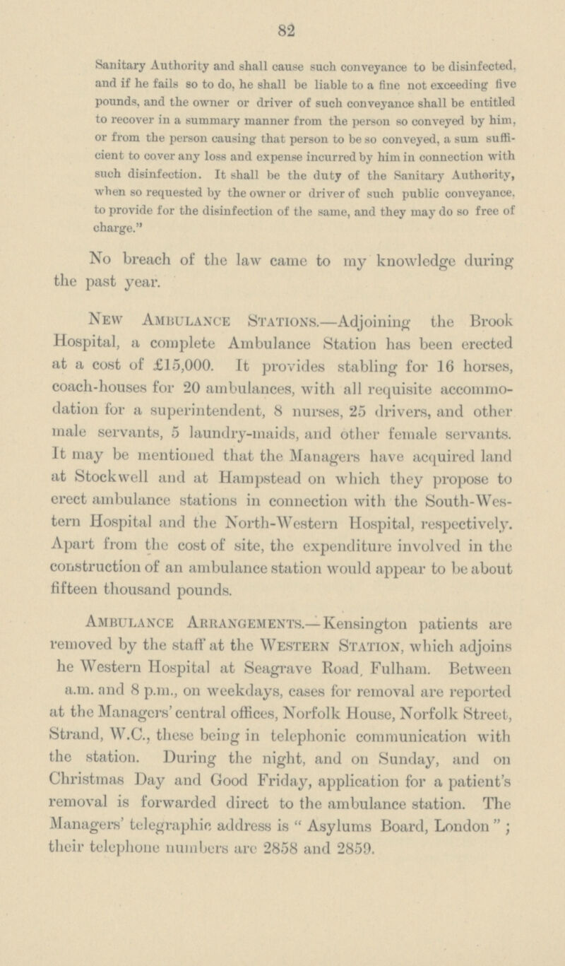 82 Sanitary Authority and shall cause such conveyance to be disinfected, and if he fails so to do, he shall be liable to a fine not exceeding five pounds, and the owner or driver of such conveyance shall be entitled to recover in a summary manner from the person so conveyed by him, or from the person causing that person to be so conveyed, a sum suffi cient to cover any loss and expense incurred by him in connection with such disinfection. It shall be the duty of the Sanitary Authority, when so requested by the owner or driver of such public conveyance, to provide for the disinfection of the same, and they may do so free of charge. No breach of the law came to my knowledge during the past year. New Ambulance Stations.—Adjoining the Brook Hospital, a complete Ambulance Station has been erected at a cost of £15,000. It provides stabling for 16 horses, coach-houses for 20 ambulances, with all requisite accommo dation for a superintendent, 8 nurses, 25 drivers, and other male servants, 5 laundry-maids, and other female servants. It may be mentioned that the Managers have acquired land at Stockwell and at Hampstead on which they propose to erect ambulance stations in connection with the South-Wes tern Hospital and the North-Western Hospital, respectively. Apart from the cost of site, the expenditure involved in the construction of an ambulance station would appear to be about fifteen thousand pounds. Ambulance Arrangements.— Kensington patients are removed by the staff at the Western Station, which adjoins he Western Hospital at Seagrave Road, Fulham. Between a.m. and 8 p.m., on weekdays, cases for removal are reported at the Managers' central offices, Norfolk House, Norfolk Street, Strand, W.C., these being in telephonic communication with the station. During the night, and on Sunday, and on Christmas Day and Good Friday, application for a patient's removal is forwarded direct to the ambulance station. The Managers' telegraphic address is Asylums Board, London; their telephone numbers arc 2858 and 2859.