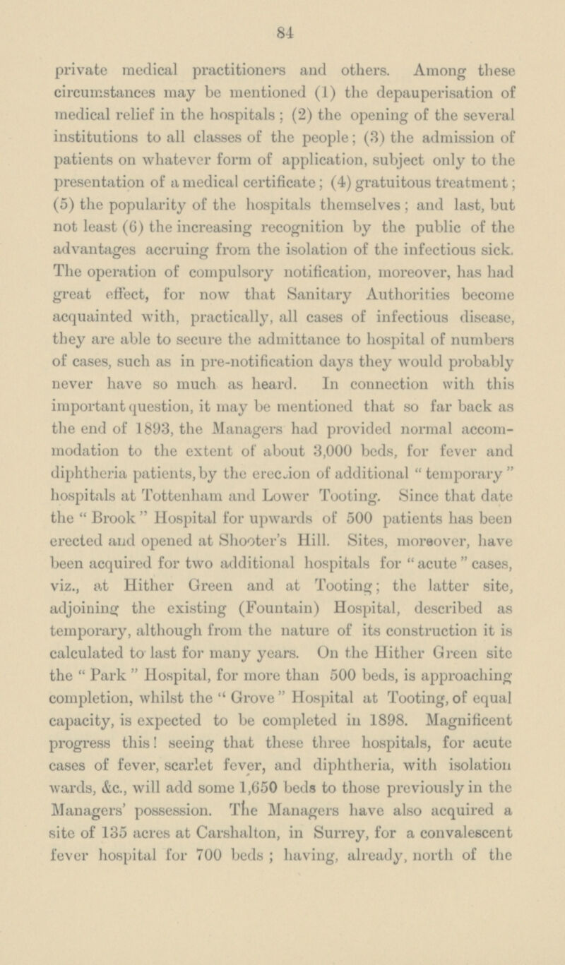 84 private medical practitioners and others. Among these circumstances may be mentioned (1) the depauperisation of medical relief in the hospitals; (2) the opening of the several institutions to all classes of the people; (3) the admission of patients on whatever form of application, subject only to the presentation of a medical certificate; (4) gratuitous treatment; (5) the popularity of the hospitals themselves; and last, but not least (6) the increasing recognition by the public of the advantages accruing from the isolation of the infectious sick. The operation of compulsory notification, moreover, has had great effect, for now that Sanitary Authorities become acquainted with, practically, all cases of infectious disease, they are able to secure the admittance to hospital of numbers of cases, such as in pre-notification days they would probably never have so much as heard. In connection with this important question, it may be mentioned that so far back as the end of 1893, the Managers had provided normal accom modation to the extent of about 3,000 beds, for fever and diphtheria patients, by the erection of additional temporary hospitals at Tottenham and Lower Tooting. Since that date the Brook Hospital for upwards of 500 patients has been erected and opened at Shooter's Hill. Sites, moreover, have been acquired for two additional hospitals for acute cases, viz., at Hither Green and at Tooting; the latter site, adjoining the existing (Fountain) Hospital, described as temporary, although from the nature of its construction it is calculated to last for many years. On the Hither Green site the Park Hospital, for more than 500 beds, is approaching completion, whilst the Grove Hospital at Tooting, of equal capacity, is expected to be completed in 1898. Magnificent progress this! seeing that these three hospitals, for acute cases of fever, scarlet fever, and diphtheria, with isolation wards, &c., will add some 1,650 beds to those previously in the Managers' possession. The Managers have also acquired a site of 135 acres at Carshalton, in Surrey, for a convalescent fever hospital for 700 beds; having, already, north of the