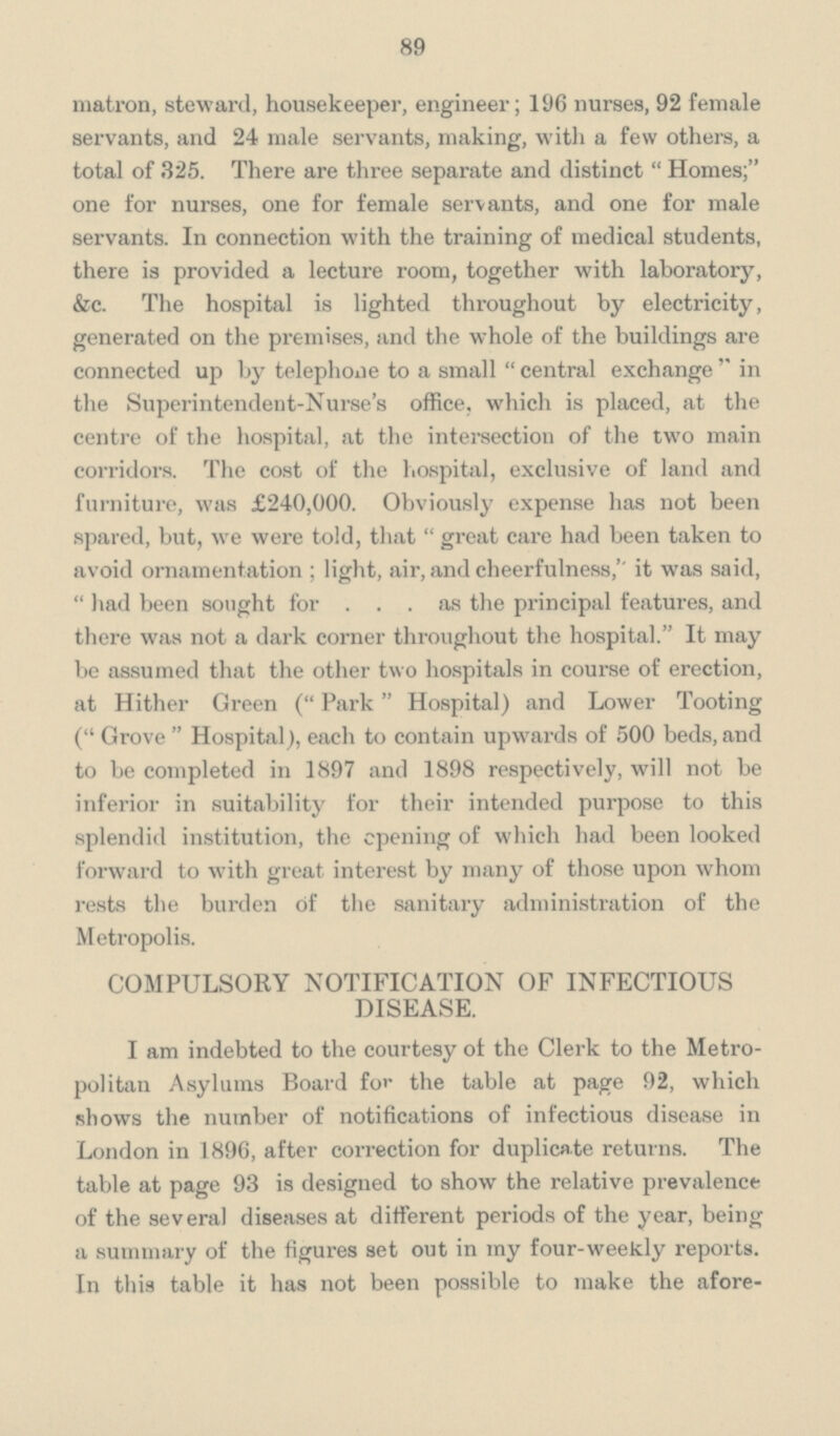 89 matron, steward, housekeeper, engineer; 196 nurses, 92 female servants, and 24 male servants, making, with a few others, a total of 325. There are three separate and distinct Homes; one for nurses, one for female servants, and one for male servants. In connection with the training of medical students, there is provided a lecture room, together with laboratory, &c. The hospital is lighted throughout by electricity, generated on the premises, and the whole of the buildings are connected up by telephone to a small central exchange in the Superintendent-Nurse's office, which is placed, at the centre of the hospital, at the intersection of the two main corridors. The cost of the hospital, exclusive of land and furniture, was £240,000. Obviously expense has not been spared, but, we were told, that great care had been taken to avoid ornamentation; light, air, and cheerfulness,'' it was said, had been sought for as the principal features, and there was not a dark corner throughout the hospital. It may be assumed that the other two hospitals in course of erection, at Hither Green (Park Hospital) and Lower Tooting (Grove Hospital), each to contain upwards of 500 beds, and to be completed in 1897 and 1898 respectively, will not be inferior in suitability for their intended purpose to this splendid institution, the opening of which had been looked forward to with great interest by many of those upon whom rests the burden of the sanitary administration of the Metropolis. COMPULSORY NOTIFICATION OF INFECTIOUS DISEASE. I am indebted to the courtesy of the Clerk to the Metro politan Asylums Board for the table at page 92, which shows the number of notifications of infectious disease in London in 1896, after correction for duplicate returns. The table at page 93 is designed to show the relative prevalence of the several diseases at different periods of the year, being a summary of the figures set out in my four-weekly reports. In this table it has not been possible to make the afore-