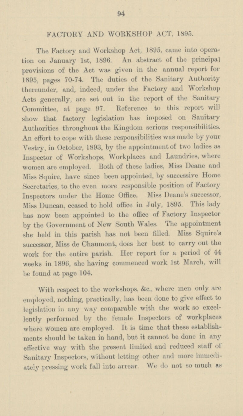 94 FACTORY AND WORKSHOP ACT, 1895. The Factory and Workshop Act, 1895, came into opera tion on January 1st, 1896. An abstract of the principal provisions of the Act was given in the annual report for 1895, pages 70-74. The duties of the Sanitary Authority thereunder, and, indeed, under the Factory and Workshop Acts generally, are set out in the report of the Sanitary Committee, at page 97. Reference to this report will show that factory legislation has imposed on Sanitary Authorities throughout the Kingdom serious responsibilities. An effort to cope with these responsibilities was made by your Vestry, in October, 1893, by the appointment of two ladies as Inspector of Workshops, Workplaces and Laundries, where women are employed. Both of these ladies, Miss Deane and Miss Squire, have since been appointed, by successive Home Secretaries, to the even more responsible position of Factory Inspectors under the Home Office. Miss Deane's successor, Miss Duncan, ceased to hold office in July, 1895. This lady has now been appointed to the office of Factory Inspector by the Government of New South Wales. The appointment she held in this parish has not been tilled. Miss Squire's successor, Miss de Chaumont, does her best to carry out the work for the entire parish. Her report for a period of 44 weeks in 1896, she having commenced work 1st March, will be found at page 104. With respect to the workshops, &c., where men only are employed, nothing, practically, has been done to give effect to legislation in any way comparable with the work so excel lently performed by the female Inspectors of workplaces where women are employed. It is time that these establish ments should be taken in hand, but it cannot be done in any effective way with the present limited and reduced staff of Sanitary Inspectors, without letting other and more immedi ately pressing work fall into arrear. We do not so much as