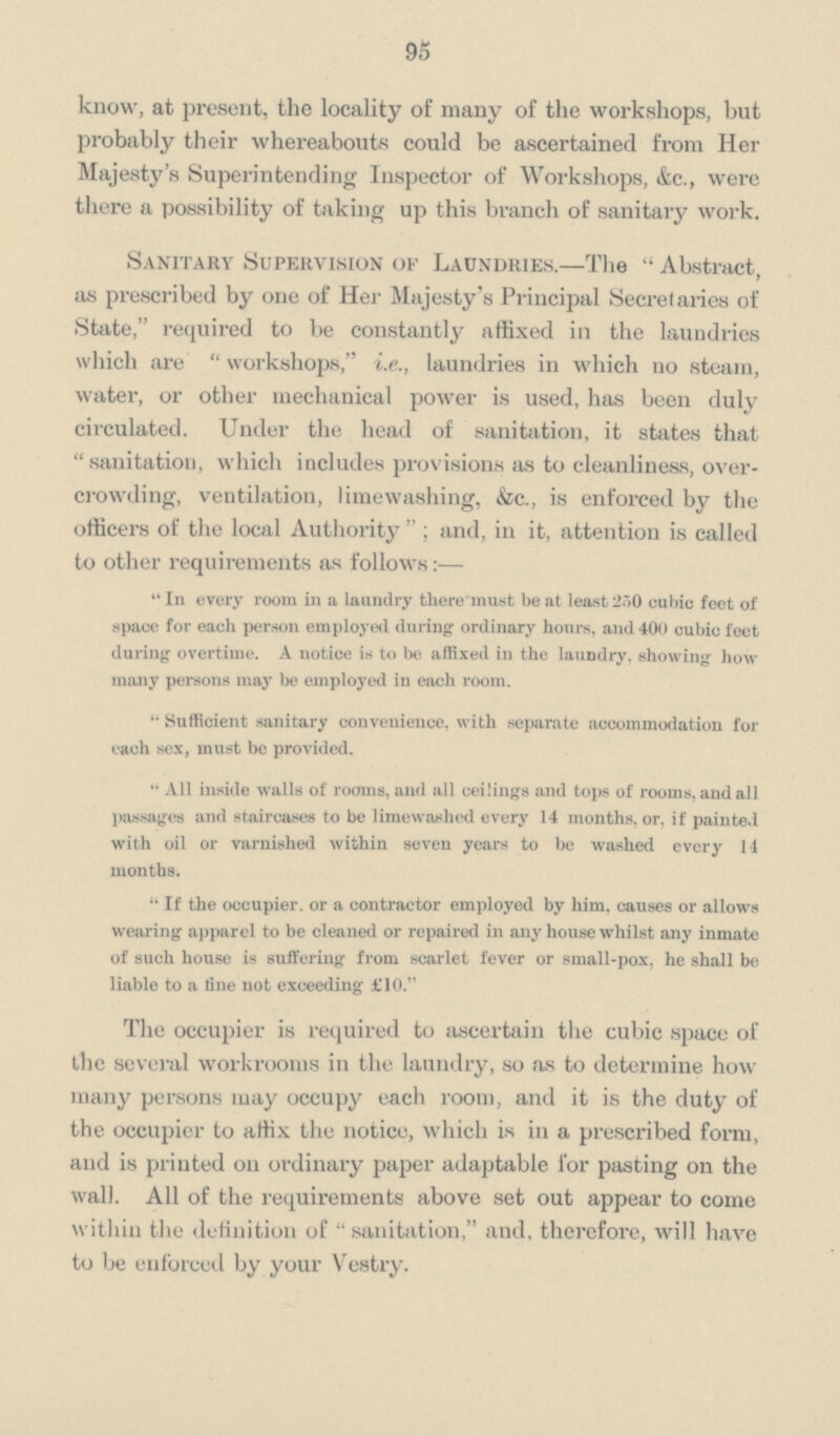 95 know, at present, the locality of many of the workshops, but probably their whereabouts could be ascertained from Her Majesty's Superintending Inspector of Workshops, &c., were there a possibility of taking up this branch of sanitary work. Sanitary Supervision of Laundries.—The Abstract, as prescribed by one of Her Majesty's Principal Secret arics of State, required to be constantly affixed in the laundries which are workshops, i.e., laundries in which no steam, water, or other mechanical power is used, has been duly circulated. Under the head of sanitation, it states that sanitation, which includes provisions as to cleanliness, over crowding, ventilation, limewashing, &c., is enforced by the officers of the local Authority; and, in it, attention is called to other requirements as follows:— In every room in a laundry there must be at least 250 cubic feet of space for each person employed during ordinary hours, and 400 cubic feet during overtime. A notice is to be affixed in the laundry. showing how many persons may be employed in each room. Sufficient sanitary convenience, with separate accommodation for each sex, must be provided. All inside walls of rooms, and all ceilings and tops of rooms, and all passages and staircases to be limewashed every 14 months, or, if painted with oil or varnished within seven years to be washed every 14 months. If the occupier, or a contractor employed by him. causes or allows wearing apparel to be cleaned or repaired in any house whilst any inmate of such house is suffering from scarlet fever or small-pox, he shall be liable to a fine not exceeding £10. The occupier is required to ascertain the cubic space of the several workrooms in the laundry, so as to determine how many persons may occupy each room, and it is the duty of the occupier to affix the notice, which is in a prescribed form, and is printed on ordinary paper adaptable for pasting on the wall. All of the requirements above set out appear to come within the definition of sanitation, and, therefore, will have to be enforced by your Vestry.