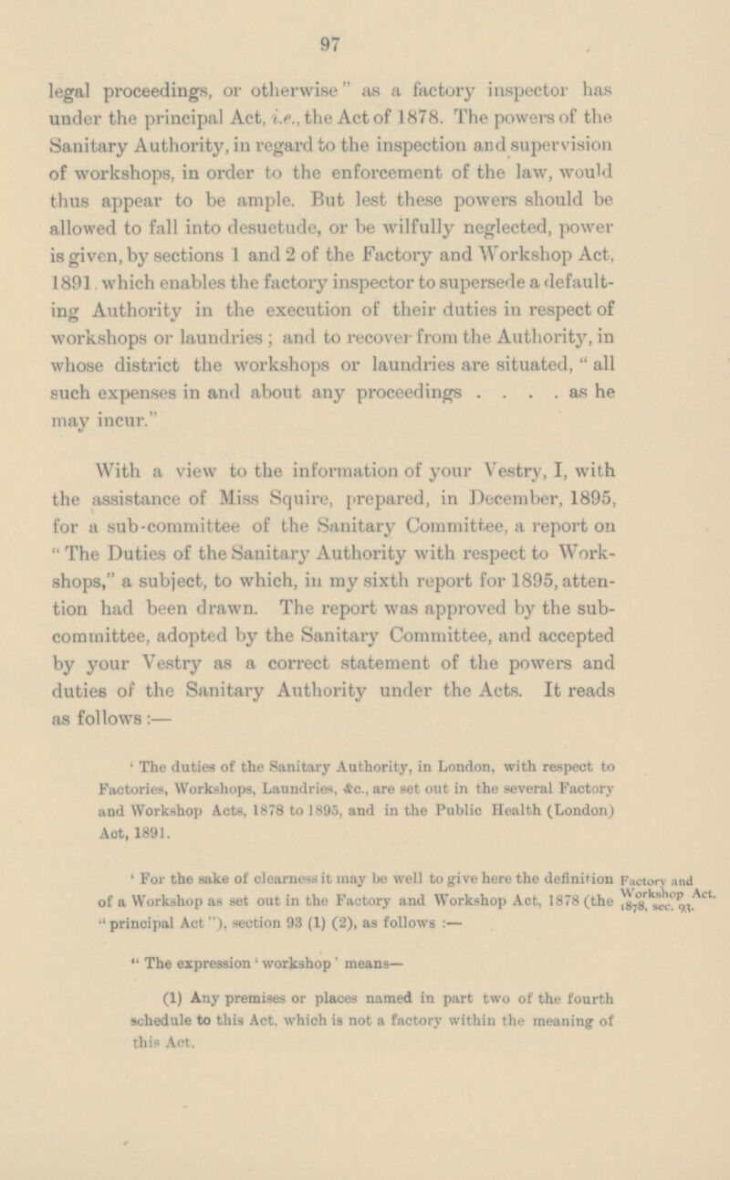 97 legal proceedings, or otherwise as a factory inspector has under the principal Act, i.e., the Act of 1878. The powers of the Sanitary Authority, in regard to the inspection and supervision of workshops, in order to the enforcement of the law, would thus appear to be ample. But lest these powers should be allowed to fall into desuetude, or be wilfully neglected, power is given, by sections 1 and 2 of the Factory and Workshop Act . 1891 which enables the factory inspector to supersede a default ing Authority in the execution of their duties in respect of workshops or laundries; and to recover from the Authority, in whose district the workshops or laundries are situated, all such expenses in and about any proceedings as he may incur. With a view to the information of your Vestry, I, with the assistance of Miss Squire, prepared, in December, 1895 for a sub-committee of the Sanitary Committee, a report or The Duties of the Sanitary Authority with respect to Work shops, a subject, to which, in my sixth report for 1895, atten tion had been drawn. The report was approved by the sub committee, adopted by the Sanitary Committee, and accepted by your Vestry as a correct statement of the powers and duties of the Sanitary Authority under the Acts. It read? as follows:— 'The duties of the Sanitary Authority, in London, with respect to Factories, Workshops, Laundries, &c., are set out in the several Factory and Workshop Acts, 1878 to 1895, and in the Public Health (London) Act, 1891. 'For the sake of clearness it may be well to give here the definition of a Workshop as set out in the Factory and Workshop Aot, 1878 (the principal Act ), section 93 (1) (2), as follows:— The expression 'workshop' means— (1) Any premises or places named in part two of the fourth schedule to this Act. which is not a factory within the meaning of this Act. Factory and Workshop Act, 1878, sec. 93.