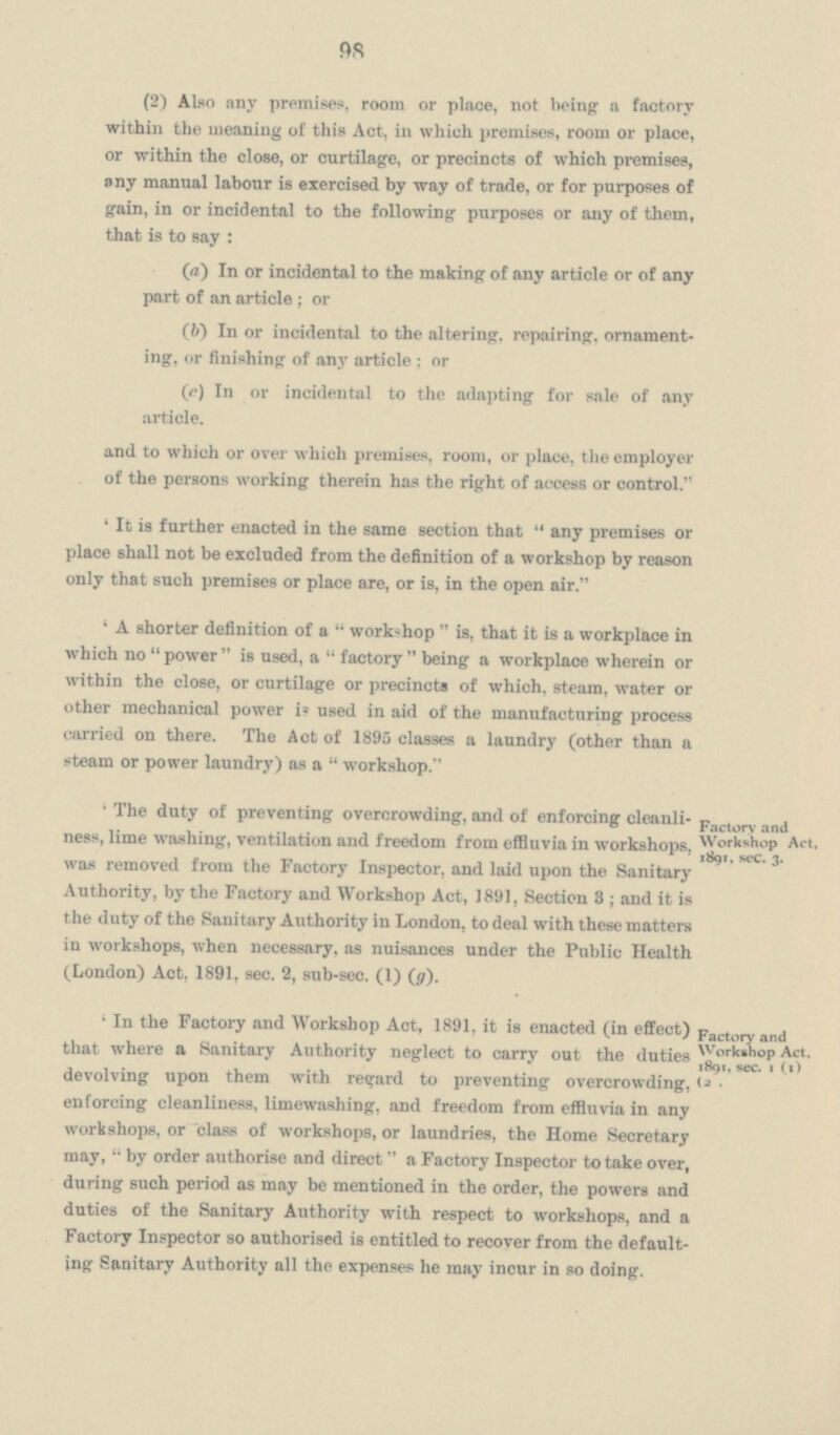 98 (2) Also any premises, room or place, not being a factory within the meaning of this Act, in which premises, room or place, or within the close, or curtilage, or precincts of which premises, any manual labour is exercised by way of trade, or for purposes of gain, in or incidental to the following purposes or any of them, that is to say: (a) In or incidental to the making of any article or of any part of an article; or (b) In or incidental to the altering, repairing, ornament ing, or finishing of any article: or (c) In or incidental to the adapting for sale of any article. and to which or over which premises, room, or place, the employer of the persons working therein has the right of access or control. 'It is further enacted in the same section that any premises or place shall not be excluded from the definition of a workshop by reason only that such premises or place are, or is, in the open air. 'A shorter definition of a workshop is, that it is a workplace in which no power is used, a factory being a workplace wherein or within the close, or curtilage or precincts of which, steam, water or other mechanical power is used in aid of the manufacturing process carried on there. The Act of 1895 classes a laundry (other than a steam or power laundry) as a workshop. 'The duty of preventing overcrowding, and of enforcing cleanli ness, lime washing, ventilation and freedom from effluvia in workshops, was removed from the Factory Inspector, and laid upon the Sanitary Authority, by the Factory and Workshop Act, 1891, Section 3; and it is the duty of the Sanitary Authority in London, to deal with these matters in workshops, when necessary, as nuisances under the Public Health (London) Act, 1891, sec. 2, sub-sec. (1) (g). 'In the Factory and Workshop Act, 1891, it is enacted (in effect) that where a Sanitary Authority neglect to carry out the duties devolving upon them with regard to preventing overcrowding enforcing cleanliness, limewashing. and freedom from effluvia in any workshops, or class of workshops, or laundries, the Home Secretary may, by order authorise and direct a Factory Inspector to take over during such period as may be mentioned in the order, the powers and duties of the Sanitary Authority with respect to workshops, and a Factory Inspector so authorised is entitled to recover from the default ing Sanitary Authority all the expenses he may incur in so doing. Factory and Workshop Act, 1891, sec. 3. Factory and Workshop Act, 1891, sec. 1 (1) (2 .