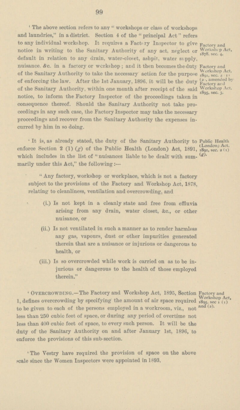 99 'The above section refers to any  workshops or class of workshops and laundries, in a district. Section 4 of the principal Act refers to any individual workshop. It requires a Factory Inspector to give notice in writing to the Sanitary Authority of any act. neglect or default in relation to any drain, water-closet, ashpit, water supply, nuisance, etc. in a factory or workshop; and it then becomes the duty of the Sanitary Authority to take the necessary action for the purpose of enforcing the law. After the 1st January, 1896. it will be the duty of the Sanitary Authority, within one month after receipt of the said notice, to inform the Factory Inspector of the proceedings taken in consequence thereof. Should the Sanitary Authority not take pro ceedings in any such case, the Factory Inspector may take the necessary proceedings and recover from the Sanitary Authority the expenses in curred by him in so doing. 'It is, as already stated, the duty of the Sanitary Authority to enforce Section 2 (1) (g) of the Public Health (London) Act, 1891, which includes in the list of  nuisances liable to be dealt with sum marily under this Act, the following:— Any factory, workshop or workplace, which is not a factory subject to the provisions of the Factory and Workshop Act, 1878, relating to cleanliness, ventilation and overcrowding, and (i.) Is not kept in a cleanly state and free from effluvia arising from any drain, water closet, &c., or other nuisance, or (ii.) Is not ventilated in such a manner as to render harmless any gas, vapours, dust or other impurities generated therein that are a nuisance or injurious or dangerous to health, or (iii.) Is so overcrowded while work is carried on as to be in jurious or dangerous to the health of those employed therein. 'Overcrowding.—The Factory and Workshop Act, 1895, Section 1, defines overcrowding by specifying the amount of air space required to be given to each of the persons employed in a workroom, viz., not less than 250 cubic feet of space, or during any period of overtime not less than 400 cubic feet of space, to every such person. It will be the duty of the Sanitary Authority on and after January 1st, 1896, to enforce the provisions of this sub-section. 'The Vestry have required the provision of space on the above scale since the Women Inspectors were appointed in 1893, Factory and Workshi p Act, 1878, sec. 4. Factory and W orkshop Act, 1891, sec. 2 (1) (2) , amended by Factory and Workshop Act, 1895, sec. 3. Public Health (London; Act, 1891, sec. 2 (1) (g). Factory and Workshop Act, 1895, sec 1(1) ana (2).