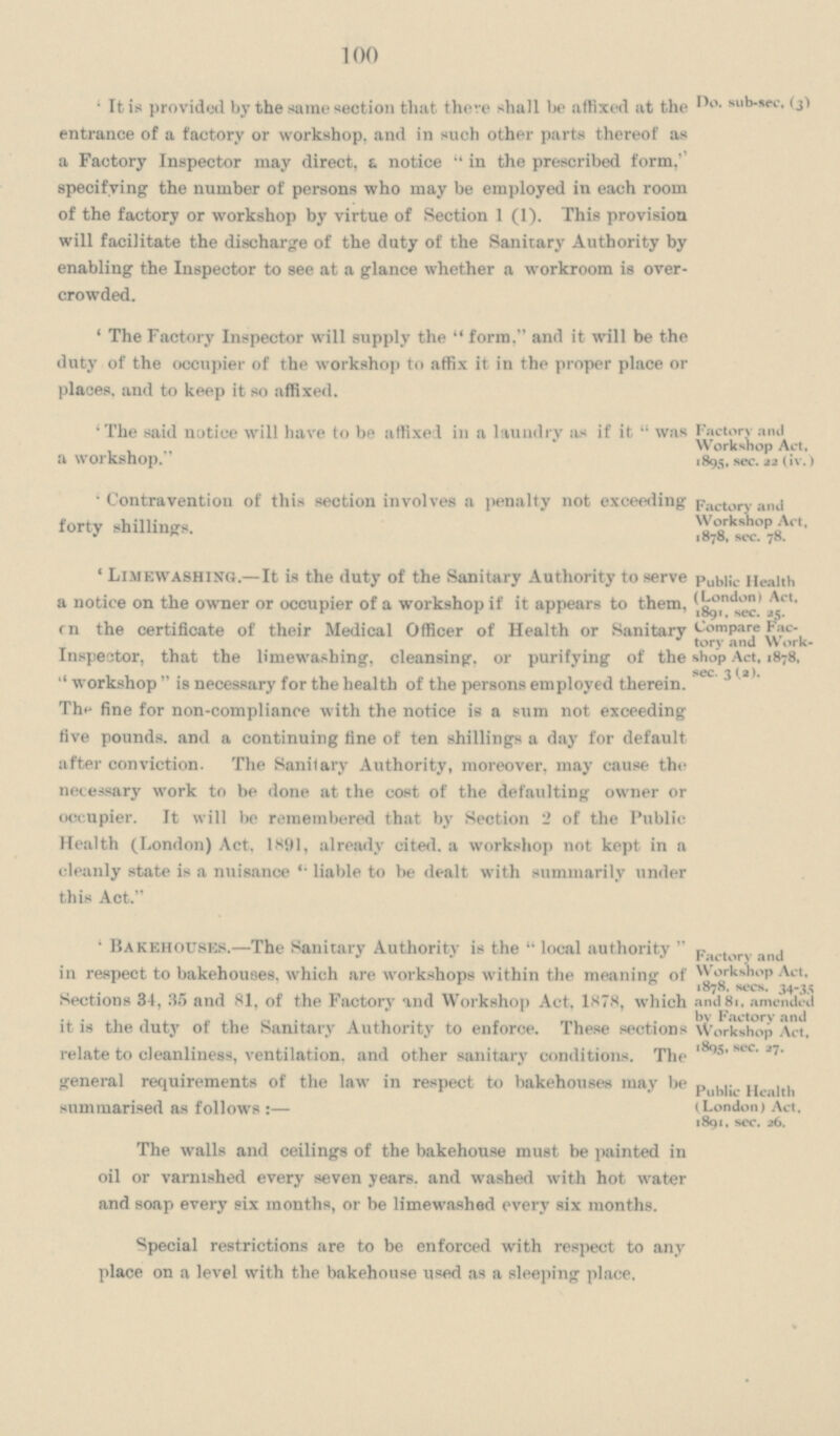 100 'It is provided by the same section that there shall be affixed at the entrance of a factory or workshop, and in such other parts thereof as a Factory Inspector may direct, a notice in the prescribed form, specifying the number of persons who may be employed in each room of the factory or workshop by virtue of Section 1 (1). This provision will facilitate the discharge of the duty of the Sanitary Authority by enabling the Inspector to see at a glance whether a workroom is over crowded. 'The Factory Inspector will supply the form, and it will be the duty of the occupier of the workshop to affix it in the proper place or places, and to keep it so affixed. 'The said notice will have to be affixed in a laundry as if it was a workshop. 'Contravention of this section involves a penalty not exceeding forty shillings. 'Limewashing.—It is the duty of the Sanitary Authority to serve a notice on the owner or occupier of a workshop if it appears to them, on the certificate of their Medical Officer of Health or Sanitary Inspector, that the limewashing, cleansing, or purifying of the workshop is necessary for the health of the persons employed therein. The fine for non-compliance with the notice is a sum not exceeding five pounds, and a continuing fine of ten shillings a day for default after conviction. The Sanitary Authority, moreover, may cause the necessary work to be done at the cost of the defaulting owner or occupier. It will be remembered that by Section 2 of the Public Health (London) Act. 1891, already cited, a workshop not kept in a cleanly state is a nuisance liable to be dealt with summarily under this Act. 'Bakehouses.—The Sanitary Authority is the local authority in respect to bakehouses, which are workshops within the meaning of Sections 34, 35 and 81, of the Factory and Workshop Act, 1878, which it is the duty of the Sanitary Authority to enforce. These sections relate to cleanliness, ventilation, and other sanitary conditions. The general requirements of the law in respect to bakehouses may be summarised as follows:— The walls and ceilings of the bakehouse must be painted in oil or varnished every seven years, and washed with hot water and soap every six months, or be limewashed every six months. Special restrictions are to be enforced with respect to any place on a level with the bakehouse used as a sleeping place. Do. sub-sec, (3) Factory and Workshop Act, 1895, sec- 22 (Iv.) Factory and Workshop Act, 1878, sec. 78. Public Health (London) Act, 1891. sec. 25. Compare Fac tory and Work shop Act, 1878, sec. 3 (2). Factory and Workshop Act, 1878. sees. 34-35 and 81, amended bv Factory and Workshop Act, 1895, sec. 27. Public Health (London) Act, 1891, sec. 26.