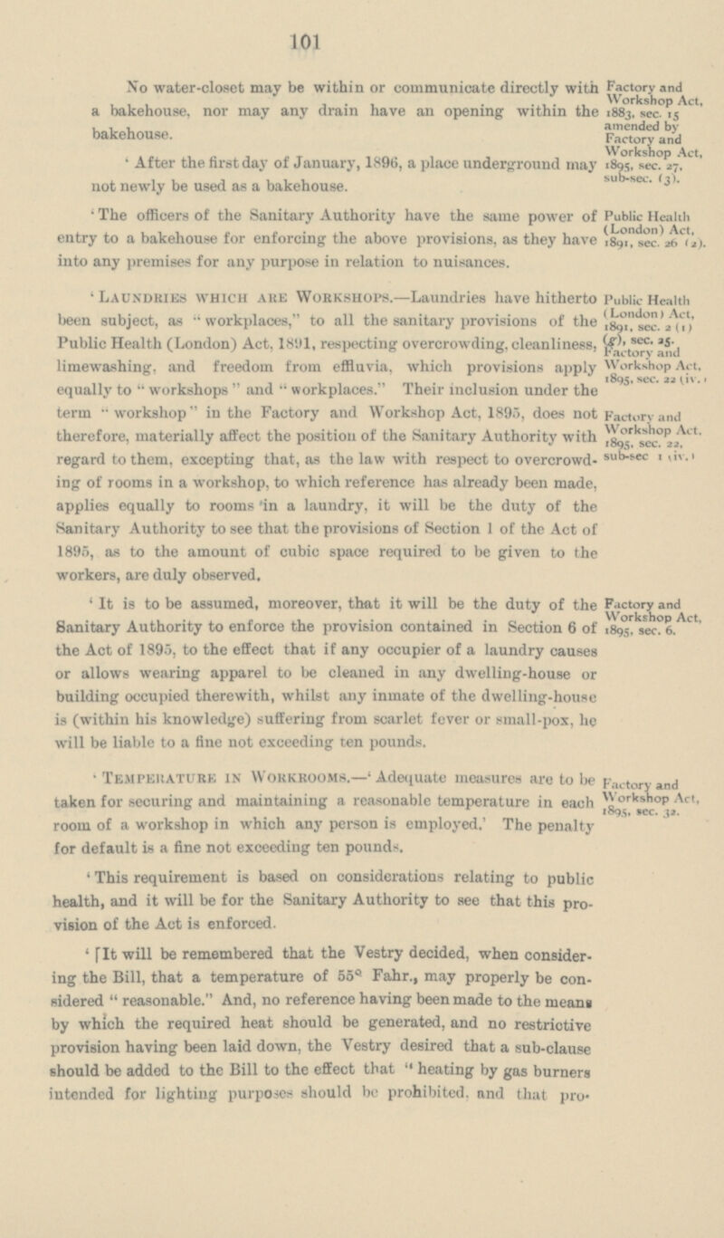 101 No water-closet may be within or communicate directly with a bakehouse, nor may any drain have an opening within the bakehouse. 'After the first day of January, 1896, a place underground may not newly be used as a bakehouse. 'The officers of the Sanitary Authority have the same power of entry to a bakehouse for enforcing the above provisions, as they have into any premises for any purpose in relation to nuisances. 'Laundries which are Workshops.—Laundries have hitherto been subject, as workplaces, to all the sanitary provisions of the Public Health (London) Act, 1891, respecting overcrowding, cleanliness, limewashing, and freedom from effluvia, which provisions apply equally to workshops and workplaces. Their inclusion under the term workshop in the Factory and Workshop Act, 1895, does not therefore, materially affect the position of the Sanitary Authority with regard to them, excepting that, as the law with respect to overcrowd ing of rooms in a workshop, to which reference has already been made, applies equally to rooms 'in a laundry, it will be the duty of the Sanitary Authority to see that the provisions of Section 1 of the Act of 1895, as to the amount of cubic space required to be given to the workers, are duly observed. 'It is to be assumed, moreover, that it will be the duty of the Sanitary Authority to enforce the provision contained in Section 6 of the Act of 1895, to the effect that if any occupier of a laundry causes or allows wearing apparel to be cleaned in any dwelling-house or building occupied therewith, whilst any inmate of the dwelling-house is (within his knowledge) suffering from scarlet fever or small-pox, he will be liable to a fine not exceeding ten pounds. 'Temperature in Workrooms.—' Adequate measures are to be taken for securing and maintaining a reasonable temperature in each room of a workshop in which any person is employed.' The penalty for default is a fine not exceeding ten pounds. 'This requirement is based on considerations relating to public health, and it will be for the Sanitary Authority to see that this pro vision of the Act is enforced. 'fit will be remembered that the Vestry decided, when consider ing the Bill, that a temperature of 55˚ Fahr., may properly be con sidered reasonable. And, no reference having been made to the means by which the required heat should be generated, and no restrictive provision having been laid down, the Vestry desired that a sub-clause should be added to the Bill to the effect that heating by gas burners intended for lighting purposes should be prohibited, and that pro¬ Factory and Workshop Act, 1883, sec. 15 amended by Factory and Workshop Act, 1895, sec. 27. sub-sec. (3). Public Health (London) Act, 1891, sec. 26 (2). Public Health (London) Act, 1891, sec. 3(1) (g), sec. 35 Factory and Workshop Act, 1895, sec. 22 (iv.) Factory and Workshop Act. 1895. sec. 22, sub-sec 1 (iv.) Factory and Workshop Act, 1895, sec. 6. Factory and Workshop Act, 1895, sec. 32.