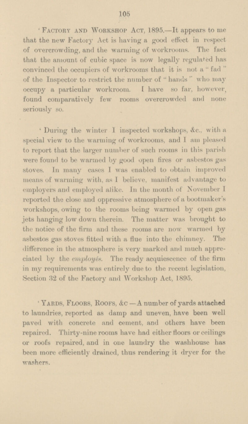 105 'Factory and Workshop Act, 1895.—It appears to me that the new Factory Act is having a good effect in respect of overcrowding, and the warming of workrooms. The fact that the amount of cubic space is now legally regulated has convinced the occupiers of workrooms that it is not a fad of the Inspector to restrict the number of  hands who may occupy a particular workroom. I have so far, however, found comparatively few rooms overcrowded and none seriously so. 'During the winter I inspected workshops, &c., with a special view to the warming of workrooms, and 1 am pleased to report that the larger number of such rooms in this parish were found to be warmed by good open tires or asbestos gas stoves. In many cases I was enabled to obtain improved means of warming with, as I believe, manifest advantage to employers and employed alike. In the month of November I reported the close and oppressive atmosphere of a bootmaker's workshops, owing to the rooms being warmed by open gas jets hanging low down therein. The matter was brought to the notice of the firm and these rooms are now wanned by asbestos gas stoves fitted with a fiue into the chimney. The difference in the atmosphere is very marked and much appre ciated by the employes. The ready acquiescence of the firm in my requirements was entirely due to the recent legislation, Section 32 of the Factor and Workshop Act, 1895. 'Yards, Floors, roofs, &c — A number of yards attached to laundries, reported as damp and uneven, have been well paved with concrete and cement, and others have been repaired. Thirty-nine rooms have had either floors or ceilings or roofs repaired, and in one laundry the washhouse has been more efficiently drained, thus rendering it dryer for the washers.