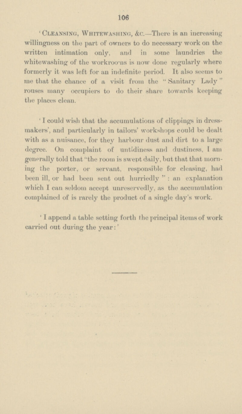 106 'Cleansing, Whitewashing, &c.—There is an increasing willingness on the part of owners to do necessary work on the written intimation only, and in some laundries the whitewashing of the workrooms is now done regularly where formerly it was left for an indefinite period. It also seems to me that the chance of a visit from the Sanitary Lady rouses many occupiers to do their share towards keeping the places clean. 'I could wish that the accumulations of clippings in dress makers', and particularly in tailors' workshops could be dealt with as a nuisance, for they harbour dust and dirt to a large degree. On complaint of untidiness and dustiness, I am generally told that the room is swept daily, but that that morn ing the porter, or servant, responsible for cleasing, had been ill, or had been sent out hurriedly: an explanation which I can seldom accept unreservedly, as the accumulation complained of is rarely the product of a single day's work. 'I append a table setting forth the principal items of work carried out during the year:'