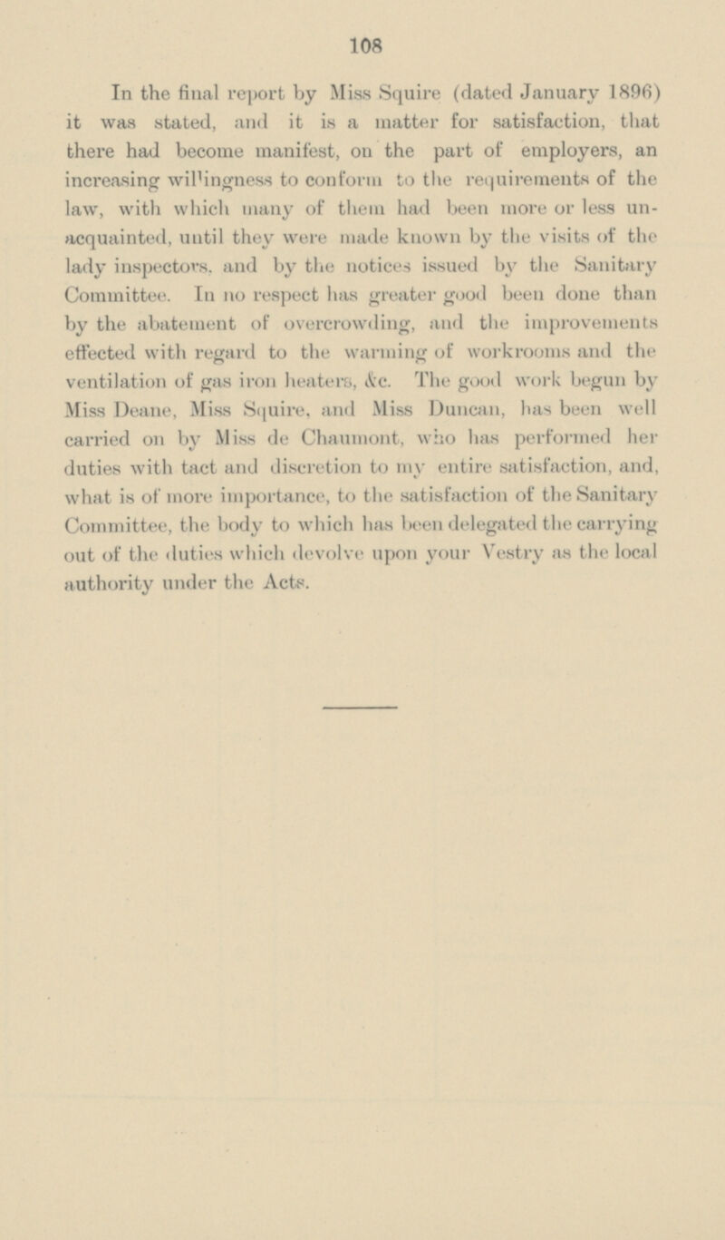 108 In the final report by Miss Squire (dated January 1896) it was stated, and it is a matter for satisfaction, that there had become manifest, on the part of employers, an increasing wil'ingness to conform to the requirements of the law, with which many of them had been more or less un acquainted, until they were made known by the visits of the lady inspectors, and by the notices issued by the Sanitary Committee. In no respect has greater good been done than by the abatement of overcrowding, and the improvements effected with regard to the warming of workrooms and the ventilation of gas iron heaters, &c. The good work begun by Miss Deane, Miss Squire, and Miss Duncan, has been well carried 011 by Miss de Chaumont, who has performed her duties with tact and discretion to my entire satisfaction, and, what is of more importance, to the satisfaction of the Sanitary Committee, the body to which has been delegated the carrying out of the duties which devolve upon your Vestry as the local authority under the Acts.