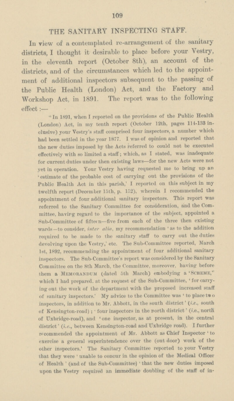 109 THE SANITARY INSPECTING STAFF. In view of a contemplated re-arrangement of the sanitary districts, I thought it desirable to place before your Vestry, in the eleventh report (October 8th), an account of the districts, and of the circumstances which led to the appoint ment of additional inspectors subsequent to the passing of the Public Health (London) Act, and the Factory and Workshop Act, in 1891. The report was to the following effect:— In 1891. when I reported on the provisions of the Public Health (London) Act, in my tenth report (October 12th, pages 114-133 in clusive) your Vestry's staff comprised four inspectors, a number which had been settled in the year 1877. I was of opinion and reported that the new duties imposed by the Acts referred to could not be executed effectively with so limited a staff; which, as I stated, was inadequate for current duties under then existing laws—for the new Acts were not yet in operation. Your Vestry having requested me to bring up an 'estimate of the probable cost of carrying out the provisions of the Public Health Act in this parish, 'I reported on this subject in my twelfth report (December 15th, p. 152), wherein I recommended the appointment of four additional sanitary inspectors. This report was referred to the Sanitary Committee for consideration, and the Com mittee. having regard to the importance of the subject, appointed a Sub-Committee of fifteen—five from each of the three then existing wards—to consider, inter alia, my recommendation 'as to the addition required to be made to the sanitary staff to carry out the duties devolving upon the Vestry,' etc. The Sub-Committee reported, March 1st, 1892, recommending the appointment of four additional sanitary inspectors. The Sub-Committee's report was considered by the Sanitary Committee on the 8th March, the Committee, moreover, having before them a Memorandum (dated 5th March) embodying a 'Scheme, which I had prepared, at the request of the Sub-Committee, ' for carry ing out the work of the department with the proposed increased staff of sanitary inspectors.' My advice to the Committee was ' to place two inspectors, in addition to Mr. Abbott, in the south district' (i.e., south of Kensington-road) ;. four inspectors in the north district' (i.e., north of Uxbridge-road), and ' one inspector, as at present, in the central district' (i.e., between Kensington-road and Uxbridge road). I further recommended the appointment of Mr. Abbott as Chief Inspector ' to exercise a general superintendence over the (out door) work of the other inspectors.' The Sanitary Committee reported to your Vestry that they were 'unable to concur in the opinion of the Medical Officer of Health' (and of the Sub-Committee) ' that the new duties imposed upon the Vestry required an immediate doubling of the staff of in¬