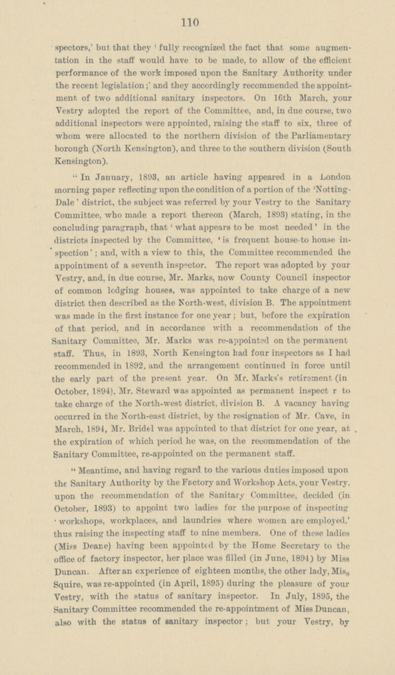 110 spectors,' but that they ,fully recognized the fact that some augmen tation in the staff would have to be made, to allow of the efficient performance of the work imposed upon the Sanitary Authority under the recent legislationand they accordingly recommended the appoint ment of two additional sanitary inspectors. On 16th March, your Vestry adopted the report of the Committee, and, in due course, two additional inspectors were appointed, raising the staff to six, three of whom were allocated to the northern division of the Parliamentary borough (North Kensington), and three to the southern division (South Kensington). In January, 1893, an article having appeared in a London morning paper reflecting upon the condition of a portion of the 'Notting Dale' district, the subject was referred by your Vestry to the Sanitary Committee, who made a report thereon (March, 1893) stating, in the concluding paragraph, that 'what appears to be most needed ' in the districts inspected by the Committee, ' is frequent house-to house in spection'; and, with a view to this, the Committee recommended the appointment of a seventh inspector. The report was adopted by your Vestry, and, in due course, Mr. Marks, now County Council inspector of common lodging houses, was appointed to take charge of a new district then described as the North-west, division B. The appointment was made in the first instance for one year ; but, before the expiration of that period, and in accordance with a recommendation of the Sanitary Committee, Mr. Marks was re-appointed on the permanent staff. Thus, in 1893, North Kensington had four inspectors as I had recommended in 1892, and the arrangement continued in force until the early part of the present year. On Mr. Marks's retirement (in October, 1894). Mr. Steward was appointed as permanent inspect r to take charge of the North-west district, division B. A vacancy having occurred in the North-east district, by the resignation of Mr. Cave, in March, 1894, Mr. Bridel was appointed to that district for one year, at the expiration of which period he was, on the recommendation of the Sanitary Committee, re-appointed on the permanent staff. Meantime, and having regard to the various duties imposed upon the Sanitary Authority by the Fsctory and Workshop Acts, your Vestry, upon the recommendation of the Sanitary Committee, decided (in October, 1893) to appoint two ladies for the purpose of inspecting 'workshops, workplaces, and laundries where women are employed,' thus raising the inspecting staff to nine members. One of these ladies (Miss Deane) having been appointed by the Home Secretary to the office of factory inspector, her place was filled (in June, 1894) by Miss Duncan. After an experience of eighteen months, the other lady, Miss Squire, was re-appointed (in April, 1895) during the pleasure of your Vestry, with the status of sanitary inspector. In July, 1895, the Sanitary Committee recommended the re-appointment of Miss Duncan, also with the status of sanitary inspector; but your Vestry, by