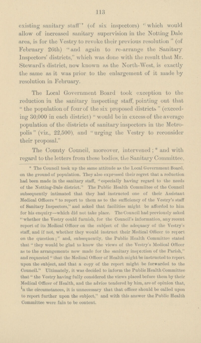 113 existing sanitary staff (of six inspectors) ''which would allow of increased sanitary supervision in the Notting Dale area, is for the Vestry to revoke their previous resolution (of February 26th) and again to re¬arrange the Sanitary Inspectors' districts, which was done with the result that Mr. Steward's district, now known as the North¬West, is exactly the same as it was prior to the enlargement of it made by resolution in February. The Local Government Board took exception to the reduction in the sanitary inspecting staff, pointing out that the population of four of the six proposed districts (exceed ing 30,000 in each district)  would be in excess of the average population of the districts of sanitary inspectors in the Metro polis (viz., 22,500), and urging the Vestry to reconsider their proposal. The County Council, moreover, intervened;* and with regard to the letters from these bodies, the Sanitary Committee, *The Council took up the same attitude as the Local Government Board, on the ground of population. They also expressed their regret that a reduction had been made in the sanitary staff, especially having regard to the needs of the Notting¬Dale district. The Public Health Commiitee of the Council subsequently intimated that they had instructed one of their Assistant Medical Officers to report to them as to the sufficiency of the Vestry's staff of Sanitary Inspectors, and asked that facilities might be afforded to him for his enquiry—which did not take place. The Council had previously asked whether the Vestry could furnish, for the Council's information, any recent report of its Medical Officer on the subject of the adequacy of the Vestry's staff, and if not, whether they would instruct their Medical Officer to report on the question; and, subsequently, the Public Health Committee stated that they would be glad to know the views of the Vestry's Medical Officer as to the arrangements now made for the sanitary inspection of the Parish, and requested that the Medical Officer of Health might be instructed to report upon the subject, and that a copy of the report might be forwarded to the Council. Ultimately, it was decided to inform the Public Health Committee that the Vestry having fully considered the views placed before them by their Medical Officer of Health, and the advice tendered by him, are of opinion that, in the circumstances, it is unnecessary that that officer should be called upon to report further upon the subject, and with this answer the Public Health Committee were fain to be content.