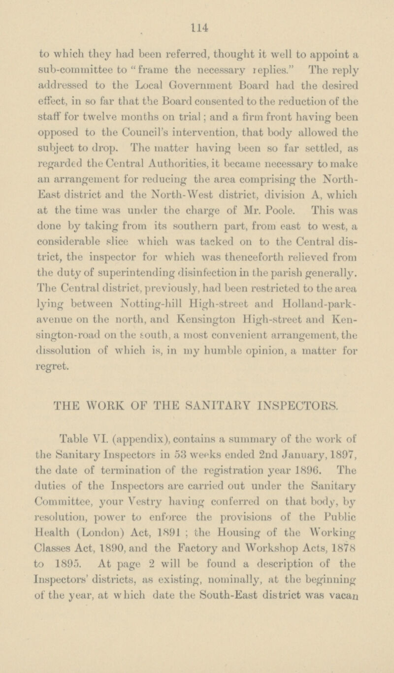 114 to which they had been referred, thought it well to appoint a sub-committee to frame the necessary replies. The reply addressed to the Local Government Board had the desired effect, in so far that the Board consented to the reduction of the staff for twelve months on trial; and a firm front having been opposed to the Council's intervention, that body allowed the subject to drop. The matter having been so far settled, as regarded the Central Authorities, it became necessary to make an arrangement for reducing the area comprising the North East district and the North-West district, division A, which at the time was under the charge of Mr. Poole. This was done by taking from its southern part, from east to west, a considerable slice which was tacked on to the Central dis trict, the inspector for which was thenceforth relieved from the duty of superintending disinfection in the parish generally. The Central district, previously, had been restricted to the area lying between Notting-hill High-street and Holland-park avenue on the north, and Kensington High-street and Ken sington-road on the south, a most convenient arrangement, the dissolution of which is, in my humble opinion, a matter for regret. THE WORK OF THE SANITARY INSPECTORS. Table VI. (appendix), contains a summary of the work of the Sanitary Inspectors in 53 weeks ended 2nd January, 1897, the date of termination of the registration year 1896. The duties of the Inspectors are carried out under the Sanitary Committee, your Vestry having conferred on that body, by resolution, power to enforce the provisions of the Public Health (London) Act, 1891; the Housing of the Working Classes Act, 1890, and the Factory and Workshop Acts, 1878 to 1895. At page 2 will be found a description of the Inspectors' districts, as existing, nominally, at the beginning of the year, at which date the South-East district was vacan