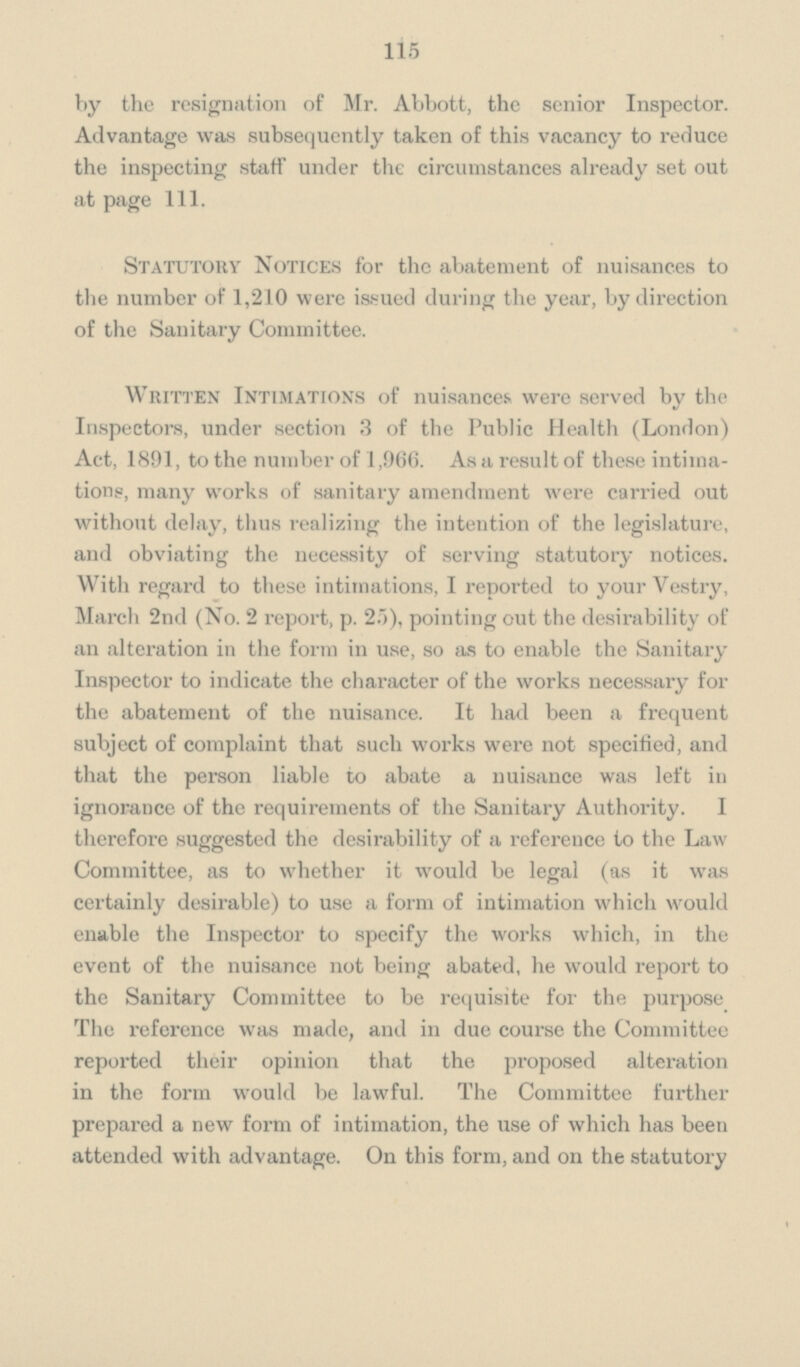 115 by the resignation of Mr. Abbott, the senior Inspector. Advantage was subsequently taken of this vacancy to reduce the inspecting staff under the circumstances already set out at page 111. Statutory Notices for the abatement of nuisances to the number of 1,210 were issued during the year, by direction of the Sanitary Committee. Written Intimations of nuisances were served by the Inspectors, under section 3 of the Public Health (London) Act, 1891, to the number of 1,966. As a result of these intima tions, many works of sanitary amendment were carried out without delay, thus realizing the intention of the legislature, and obviating the necessity of serving statutory notices. With regard to these intimations, I reported to your Vestry, March 2nd (No. 2 report, p. 25), pointing out the desirability of an alteration in the form in use, so as to enable the Sanitary Inspector to indicate the character of the works necessary for the abatement of the nuisance. It had been a frequent subject of complaint that such works were not specified, and that the person liable to abate a nuisance was left in ignorance of the requirements of the Sanitary Authority. I therefore suggested the desirability of a reference to the Law Committee, as to whether it would be legal (as it was certainly desirable) to use a form of intimation which would enable the Inspector to specify the works which, in the event of the nuisance not being abated, he would report to the Sanitary Committee to be requisite for the purpose The reference was made, and in due course the Committee reported their opinion that the proposed alteration in the form would be lawful. The Committee further prepared a new form of intimation, the use of which has been attended with advantage. On this form, and on the statutory