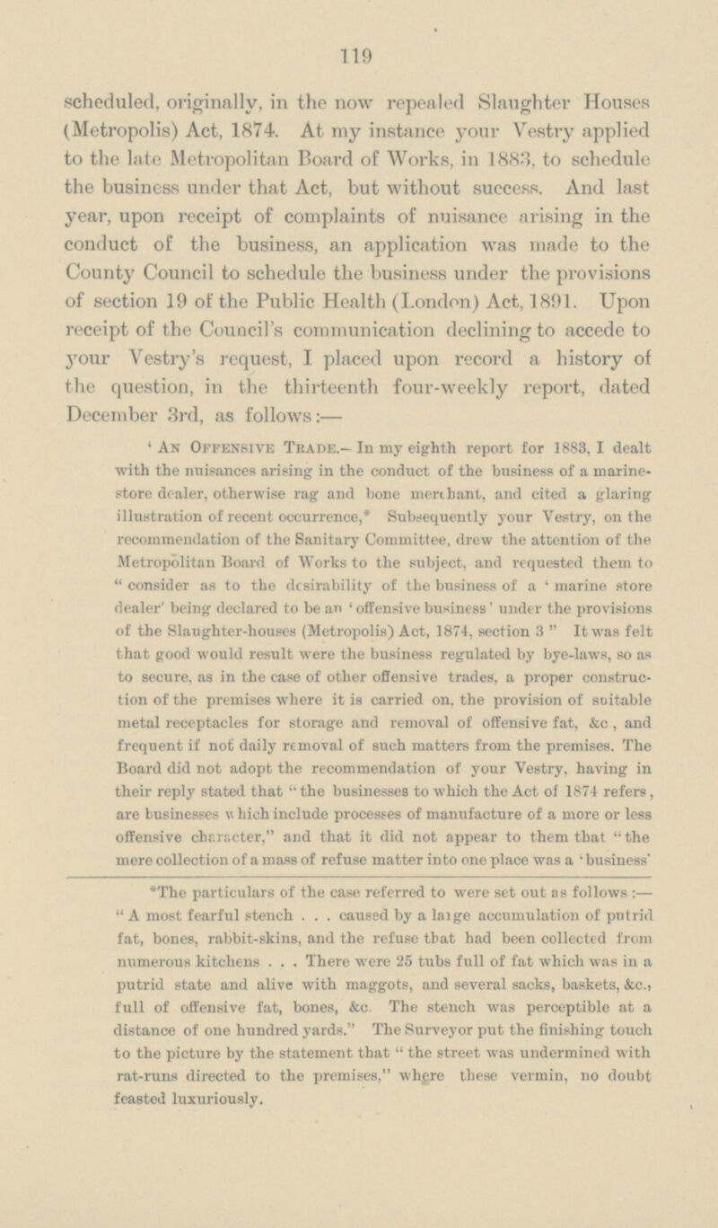 119 scheduled, originally, in the now repealed Slaughter Houses (Metropolis) Act, 1874. At my instance your Vestry applied to the late Metropolitan Board of Works, in 1883, to schedule the business under that Act, but without success. And last year, upon receipt of complaints of nuisance arising in the conduct of the business, an application was made to the County Council to schedule the business under the provisions of section 19 of the Public Health (London) Act, 1891. Upon receipt of the Council's communication declining to accede to your Vestry's request, I placed upon record a history of the question, in the thirteenth four-weekly report, dated December 3rd, as follows:— 'An Offensive Trade.—In my eighth report for 1883,1 dealt with the nuisances arising in the conduct of the business of a marine store dealer, otherwise rag and bone merchant, and cited a glaring illustration of recent occurrence,* Subsequently your Vestry, on the recommendation of the Sanitary Committee, drew the attention of the Metropolitan Board of Works to the subject, and requested them to  consider as to the desirability of the business of a ' marine store dealer' being declared to be an 'offensive business' under the provisions of the Slaughter-houses (Metropolis) Act, 1874, section 3 It was felt that good would result were the business regulated by bye-laws, so as to secure, as in the case of other offensive trades, a proper construc tion of the premises where it is carried on, the provision of suitable metal receptacles for storage and removal of offensive fat, &c, and frequent if not daily removal of such matters from the premises. The Board did not adopt the recommendation of your Vestry, having in their reply stated that  the businesses to which the Act of 1874 refers, are businesses Which include processes of manufacture of a more or less offensive character, and that it did not appear to them that  the mere collection of a mass of refuse matter into one place was a ' business *The particulars of the case referred to were set out as follows :—  A most fearful stench caused by a laige accumulation of putrid fat, boneB, rabbit-skins, and the refuse that had been collected from numerous kitchens . . . There were 25 tubs full of fat which was in a putrid state and alive with maggots, and several sacks, baskets, &c., full of offensive fat, bones, &c. The stench was perceptible at a distance of one hundred yards. The Surveyor put the finishing touch to the picture by the statement that  the street was undermined with rat-runs directed to the premises, whgre these vermin, no doubt feasted luxuriously.