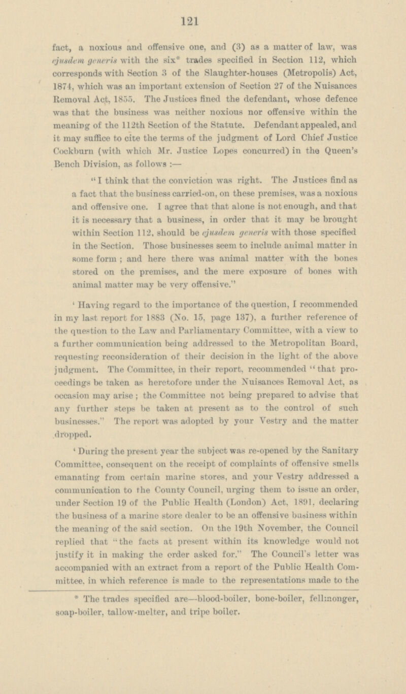 121 fact, a noxious and offensive one, and (3) as a matter of law, was ejusdem generis with the six* trades specified in Section 112, which corresponds with Section 3 of the Slaughter-houses (Metropolis) Act, 1874, which was an important extension of Section 27 of the Nuisances Removal Act, 1855. The Justices fined the defendant, whose defence was that the business was neither noxious nor offensive within the meaning of the 112th Section of the Statute. Defendant appealed, and it may suffice to cite the terms of the judgment of Lord Chief Justice Cockburn (with which Mr. Justice Lopes concurred) in the Queen's Bench Division, as follows :—  I think that the conviction was right. The Justices find as a fact that the business carried-on, on these premises, was a noxious and offensive one. I agree that that alone is not enough, and that it is necessary that a business, in order that it may be brought within Section 112, should be ejusdem generis with those specified in the Section. Those businesses seem to include animal matter in some form ; and here there was animal matter with the bones stored on the premises, and the mere exposure of bones with animal matter may be very offensive. ' Having regard to the importance of the question, I recommended in my last report for 1883 (No. 15, page 137), a further reference of the question to the Law and Parliamentary Committee, with a view to a further communication being addressed to the Metropolitan Board, requesting reconsideration of their decision in the light of the above judgment. The Committee, in their report, recommended that pro ceedings be taken as heretofore under the Nuisances Removal Act, as occasion may arise ; the Committee not being prepared to advise that any further steps be taken at present as to the control of such businesses. The report was adopted by your Vestry and the matter dropped. ' During the present year the subject was re-opened by the Sanitary Committee, consequent on the receipt of complaints of offensive smells emanating from certain marine stores, and your Vestry addressed a communication to the County Council, urging them to issue an order, under Section 19 of the Public Health (London) Act, 1891. declaring the business of a marine store dealer to be an offensive business within the meaning of the said section. On the 19th November, the Council replied that  the facts at present within its knowledge would not justify it in making the order asked for. The Council's letter was accompanied with an extract from a report of the Public Health Com mittee. in which reference is made to the representations made to the * The trades specified are—blood-boiler, bone-boiler, felhnonger, soap-boiler, tallow-melter, and tripe boiler.