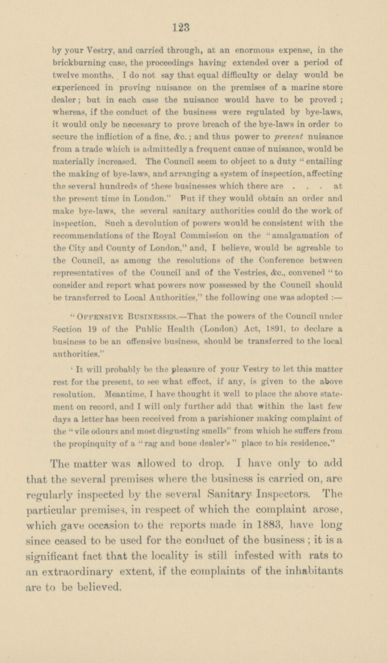 123 by your Vestry, and carried through, at an enormous expense, in the brickburning case, the proceedings having extended over a period of twelve months. I do not say that equal difficulty or delay would be experienced in proving nuisance on the premises of a marine store dealer; but in each case the nuisance would have to be proved; whereas, if the conduct of the business were regulated by bye-laws, it would only be necessary to prove breach of the bye-laws in order to secure the infliction of a fine, &c.; and thus power to prevent nuisance from a trade which is admittedly a frequent cause of nuisance, would be materially increased. The Council seem to object to a duty  entailing the making of bye-laws, and arranging a system of inspection, affecting the several hundreds of these businesses which there are ... at the present time in London. Put if they would obtain an order and make bye-laws, the several sanitary authorities could do the work of inspection. Such a devolution of powers would be consistent with the recommendations of the Royal Commission on the  amalgamation of the City and County of London, and, I believe, would be agreable to the Council, as among the resolutions of the Conference between representatives of the Council and of the Vestries, &c., convened  to consider and report what powers now possessed by the Council should be transferred to Local Authorities, the following one was adopted :—  Offensive Businesses.—That the powers of the Council under Section 19 of the Public Health (London) Act, 1891, to declare a business to be an offensive business, should be transferred to the local authorities. ' It will probably be the pleasure of your Vestry to let this matter rest for the present, to see what effect, if any, is given to the above resolution. Meantime, I have thought it well to place the above state ment on record, and I will only further add that within the last few days a letter has been received from a parishioner making complaint of the  vile odours and most disgusting smells from which he suffers from the propinquity of a  rag and bone dealer's  place to his residence. The matter was allowed to drop. I have only to add that the several premises where the business is carried on, are regularly inspected by the several Sanitary Inspectors. The particular premise-), in respect of which the complaint arose, which gave occasion to the reports made in 1883, have long since ceased to be used for the conduct of the business; it is a significant fact that the locality is still infested with rats to an extraordinary extent, if the complaints of the inhabitants are to be believed.