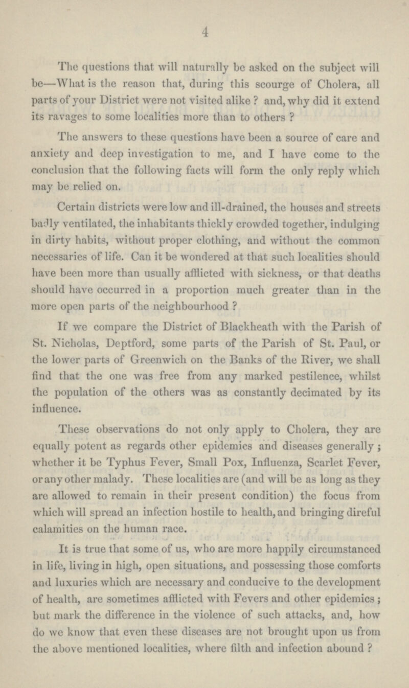 4 The questions that will naturally be asked on the subject will be—What is the reason that, during this scourge of Cholera, all parts of your District were not visited alike? and, why did it extend its ravages to some localities more than to others? The answers to these questions have been a source of care and anxiety and deep investigation to me, and I have come to the conclusion that the following facts will form the only reply which may be relied on. Certain districts were low and ill-drained, the houses and streets badly ventilated, the inhabitants thickly crowded together, indulging in dirty habits, without proper clothing, and without the common necessaries of life. Can it be wondered at that such localities should have been more than usually afflicted with sickness, or that deaths should have occurred in a proportion much greater than in the more open parts of the neighbourhood? If we compare the District of Blackheath with the Parish of St. Nicholas, Deptford, some parts of the Parish of St. Paul, or the lower parts of Greenwich on the Banks of the River, we shall find that the one was free from any marked pestilence, whilst the population of the others was as constantly decimated by its influence. These observations do not only apply to Cholera, they are equally potent as regards other epidemics and diseases generally; whether it be Typhus Fever, Small Pox, Influenza, Scarlet Fever, or any other malady. These localities are (and will be as long as they are allowed to remain in their present condition) the focus from which will spread an infection hostile to health, and bringing direful calamities on the human race. It is true that some of us, who are more happily circumstanced in life, living in high, open situations, and possessing those comforts and luxuries which are necessary and conducive to the development of health, are sometimes afflicted with Fevers and other epidemics; but mark the difference in the violence of such attacks, and, how do we know that even these diseases are not brought upon us from the above mentioned localities, where filth and infection abound?