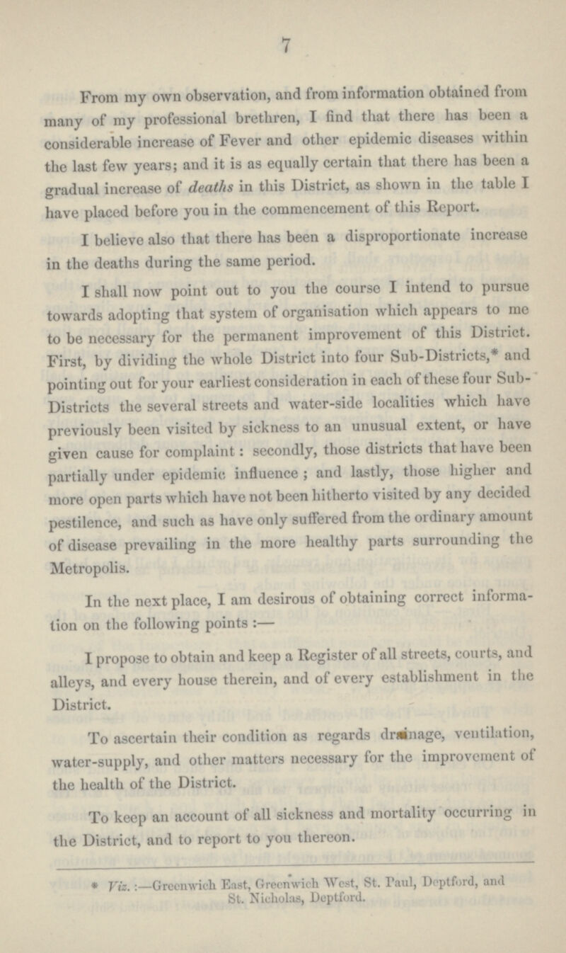 7 From my own observation, and from information obtained from many of my professional brethren, I find that there has been a considerable increase of Fever and other epidemic diseases within the last few years; and it is as equally certain that there has been a gradual increase of deaths in this District, as shown in the table I have placed before you in the commencement of this Report. I believe also that there has been a disproportionate increase in the deaths during the same period. I shall now point out to you the course I intend to pursue towards adopting that system of organisation which appears to me to be necessary for the permanent improvement of this District. First, by dividing the whole District into four Sub-Districts,* and pointing out for your earliest consideration in each of these four Sub Districts the several streets and water-side localities which have previously been visited by sickness to an unusual extent, or have given cause for complaint: secondly, those districts that have been partially under epidemic influence; and lastly, those higher and more open parts which have not been hitherto visited by any decided pestilence, and such as have only suffered from the ordinary amount of disease prevailing in the more healthy parts surrounding the Metropolis. In the next place, I am desirous of obtaining correct informa tion on the following points:— I propose to obtain and keep a Register of all streets, courts, and alleys, and every house therein, and of every establishment in the District. To ascertain their condition as regards drainage, ventilation, water-supply, and other matters necessary for the improvement of the health of the District. To keep an account of all sickness and mortality occurring in the District, and to report to you thereon. * Viz.:—Greenwich East, Greenwich West, St. Paul, Deptford, and St. Nicholas, Deptford.