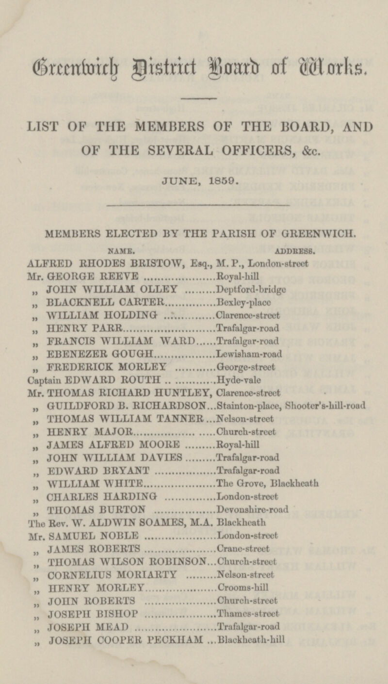 Greenwich District Board of Works. LIST OF THE MEMBERS OF THE BOARD, AND OF THE SEVERAL OFFICERS, &c. JUNE, 1859. MEMBERS ELECTED BY THE PARISH OF GREENWICH. NAME. ADDRESS. ALFRED RHODES BRISTOW, Esq., M. P., London-street Mr. GEORGE REEVE Royal-hill „ JOHN WILLIAM OLLEY Deptford-bridgo „ BLACKNELL CARTER Bexley-place „ WILLIAM HOLDING Clarence-street „ HENRY PARR Trafalgar-road „ FRANCIS WILLIAM WARD Trafalgar-road ,, EBENEZER GOUGH Lewisham-road „ FREDERICK MORLEY George-street Captain EDWARD ROUTH Hyde-vale Mr. THOMAS RICHARD HUNTLEY, Clarence-street ,, GUILDFORD B. RICHARDSON Stainton-place, Shooter's-hill-road „ THOMAS WILLIAM TANNER Nelson-street „ HENRY MAJOR Church-street „ JAMES ALFRED MOORE Royal-hill „ JOHN WILLIAM DAVIES Trafalgar-road „ EDWARD BRYANT Trafalgar-road „ WILLIAM WHITE The Grove, Blackheath „ CHARLES HARDING London-street „ THOMAS BURTON Devonshire-road The Rev. W. ALDWIN SOAMES, M.A. Blackheath Mr. SAMUEL NOBLE London-street „ JAMES ROBERTS Crane-street „ THOMAS WILSON ROBINSON Church-street „ CORNELIUS MORIARTY Nelson-street „ HENRY MORLEY Crooms-hill „ JOHN ROBERTS Church-street „ JOSEPH BISHOP Thames-street „ JOSEPH MEAD Trafalgar-road „ JOSEPH COOPER PECKHAM Blackheath-hill