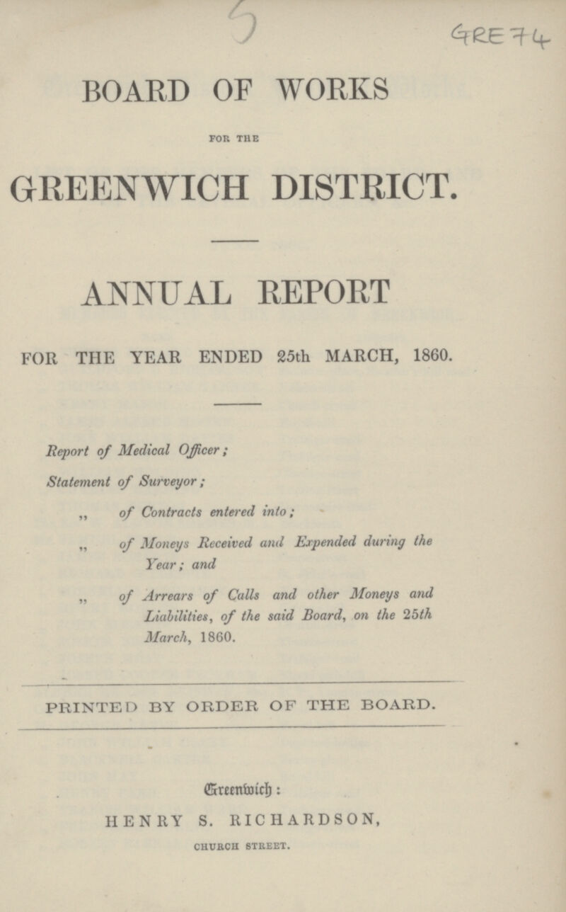 GRE 74 BOARD OF WORKS FOR THE GREENWICH DISTRICT. ANNUAL REPORT FOR THE YEAR ENDED 25th MARCH, 1860. Report of Medical Officer; Statement of Surveyor; „ of Contracts entered into; „ of Moneys Received and Expended during the Year; and „ of Arrears of Calls and other Moneys and Liabilities, of the said Board, on the 25th March, 1860. PRINTED BY ORDER OF THE BOARD. Greenwich HENRY S. RICHARDSON, CHURCH STREET.