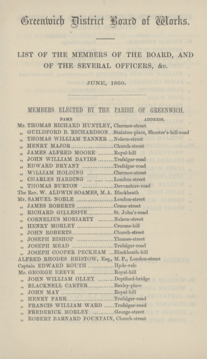 Greenwich District Board of Works. LIST OF THE MEMBERS OF THE BOARD, AND OF THE SEVERAL OFFICERS, &c. JUNE, 1860. MEMBERS ELECTED BY THE PARISH OF GREENWICH. NAME ADDRESS. Mr. THOMAS RICHARD HUNTLEY, Clarence-street „ GUILDFORD B. RICHARDSON Stainton-place, Shooter's-hill-road „ THOMAS WILLIAM TANNER Nelson-street „ HENRY MAJOR Church-street „ JAMES ALFRED MOORE Royal-hill „ JOHN WILLIAM DAVIES Trafalgar-road „ EDWARD BRYANT Trafalgar-road „ WILLIAM HOLDING Clarence-street „ CHARLES HARDING London-street „ THOMAS BURTON Devonshire-road The Rev. W. ALDWIN SOAMES, M.A. Blackheath Mr. SAMUEL NOBLE London-street „ JAMES ROBERTS Crane-street „ RICHARD GILLESPIE St. John's-road „ CORNELIUS MORIARTY Nelson-street „ HENRY MORLEY Crooms-hill „ JOHN ROBERTS Church-street „ JOSEPH BISHOP Thames-street „ JOSEPH MEAD Trafalgar-road „ JOSEPH COOPER PECKHAM Blackheath-hill ALFRED RHODES BRISTOW, Esq., M. P., London-street Captain EDWARD ROUTH Hyde-vale Mr. GEORGE REEVE Royal-hill „ JOHN WILLIAM OLLEY Deptford-bridge „ BLACKNELL CARTER Bexley-place „ JOHN MAY Royal-hill „ HENRY PARR Trafalgar-road „ FRANCIS WILLIAM WARD Trafalgar-road „ FREDERICK MORLEY George-street „ ROBERT BARNARD FOUNTAIN, Church-street