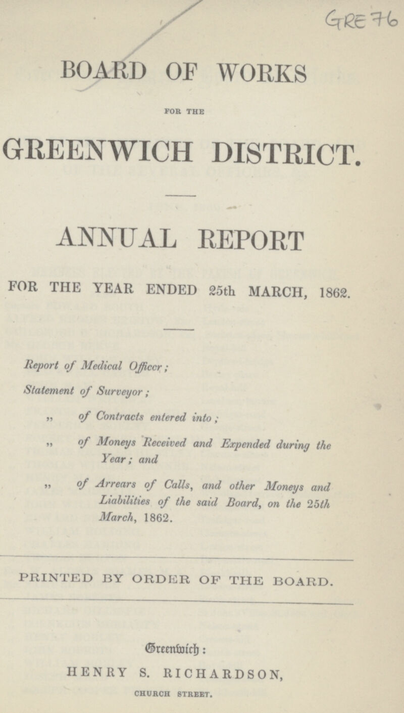 GRE 76 BOARD OF WORKS for the GREENWICH DISTRICT. ANNUAL REPORT FOR THE YEAR ENDED 25th MARCH, 1862. Report of Medical Officer; Statement of Surveyor; „ of Contracts entered into; „ of Moneys Received and Expended during the Year; and ,, of Arrears of Calls, and other Moneys and Liabilities of the said Board, on the 25th March, 1862. PRINTED BY ORDER OF THE BOARD. Greenwich: HENRY S. RICHARDSON, church street.