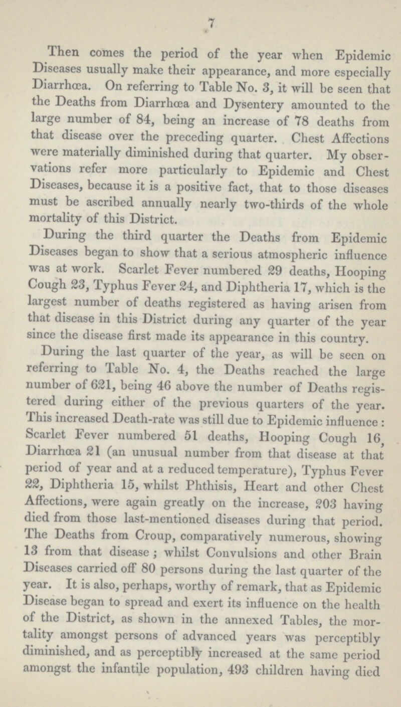 7 Then comes the period of the year when Epidemic Diseases usually make their appearance, and more especially Diarrhœa. On referring to Table No. 3, it will be seen that the Deaths from Diarrhœa and Dysentery amounted to the large number of 84, being an increase of 78 deaths from that disease over the preceding quarter. Chest Affections were materially diminished during that quarter. My obser vations refer more particularly to Epidemic and Chest Diseases, because it is a positive fact, that to those diseases must be ascribed annually nearly two-thirds of the whole mortality of this District. During the third quarter the Deaths from Epidemic Diseases began to show that a serious atmospheric influence was at work. Scarlet Fever numbered 29 deaths, Hooping Cough 23, Typhus Fever 24, and Diphtheria 17, which is the largest number of deaths registered as having arisen from that disease in this District during any quarter of the year since the disease first made its appearance in this country. During the last quarter of the year, as will be seen on referring to Table No. 4, the Deaths reached the large number of 621, being 46 above the number of Deaths regis tered during either of the previous quarters of the year. This increased Death-rate was still due to Epidemic influence: Scarlet Fever numbered 51 deaths, Hooping Cough 16 Diarrhoœ 21 (an unusual number from that disease at that period of year and at a reduced temperature), Typhus Fever 22, Diphtheria 15, whilst Phthisis, Heart and other Chest Affections, were again greatly on the increase, 203 having died from those last-mentioned diseases during that period. The Deaths from Croup, comparatively numerous, showing 13 from that disease; whilst Convulsions and other Brain Diseases carried off 80 persons during the last quarter of the year. It is also, perhaps, worthy of remark, that as Epidemic Disease began to spread and exert its influence on the health of the District, as shown in the annexed Tables, the mor tality amongst persons of advanced years was perceptibly diminished, and as perceptibly increased at the same period amongst the infantile population, 493 children having died