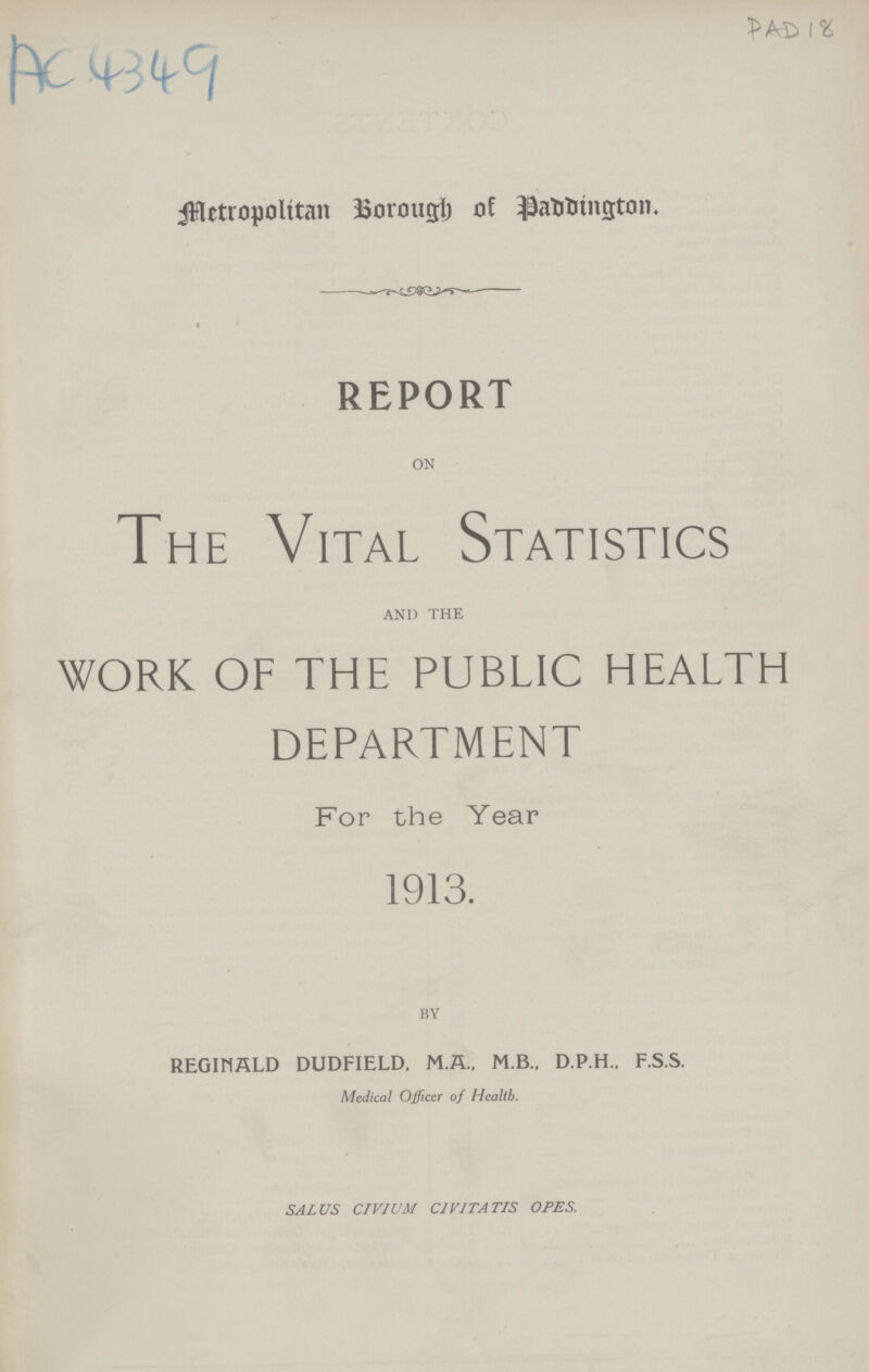 AC 4349 PAD 18 Metropolitan Borough of Paddington. REPORT ON The Vital Statistics AND THE work of the public health department For the Year 1913. BY REGINALD DUDFIELD, M.A., M.B., D.P.H., F.S.S. Medical Officer of Health. SALUS CIVIUM CIVITATIS OPES.
