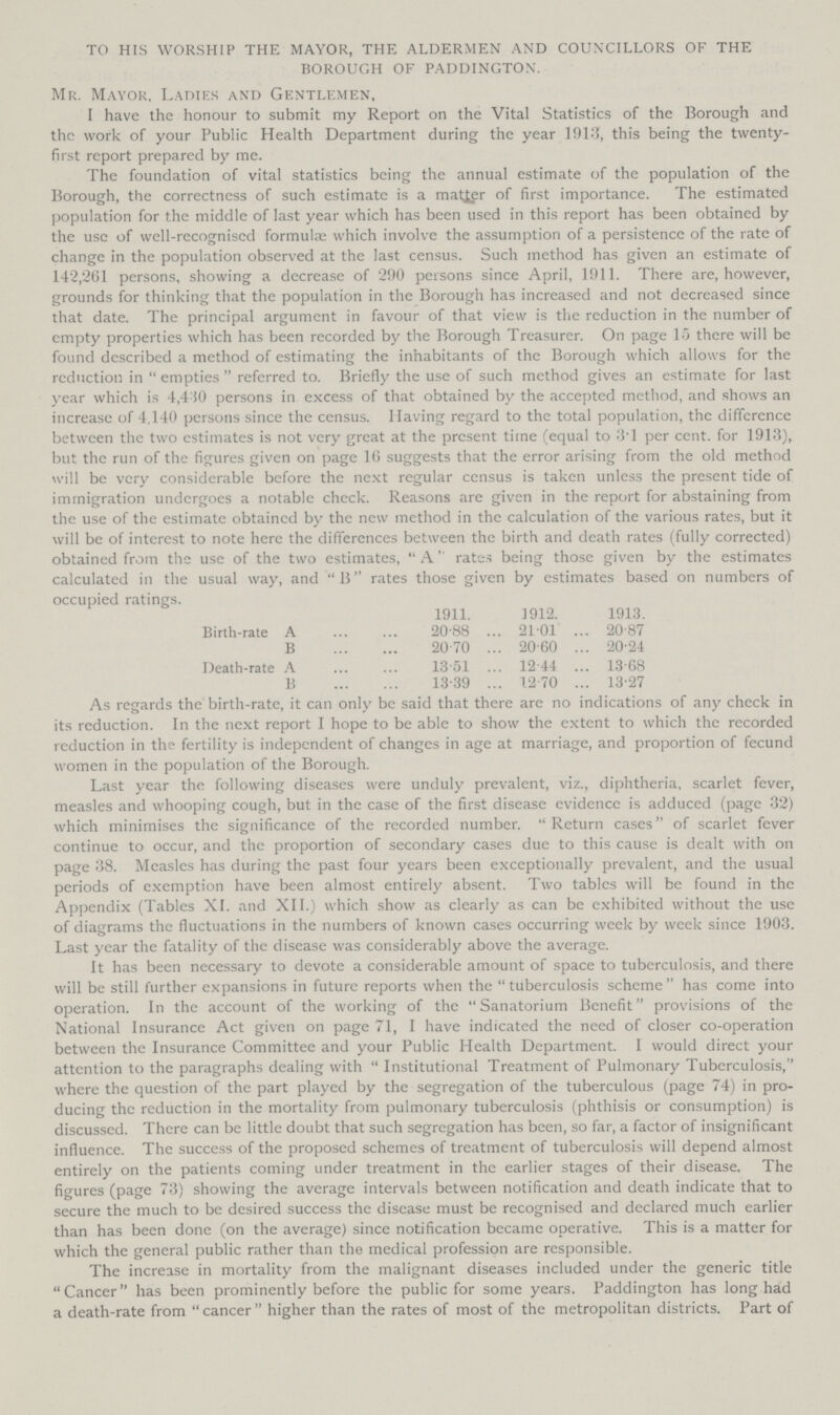 TO HIS WORSHIP THE MAYOR, THE ALDERMEN AND COUNCILLORS OF THE BOROUGH OF PADDINGTON. Mr. Mayor, Ladies and Gentlemen, I have the honour to submit my Report on the Vital Statistics of the Borough and the work of your Public Health Department during the year 1913, this being the twenty. first report prepared by me. The foundation of vital statistics being the annual estimate of the population of the Borough, the correctness of such estimate is a matter of first importance. The estimated population for the middle of last year which has been used in this report has been obtained by the use of well.recogniscd formula; which involve the assumption of a persistence of the rate of change in the population observed at the last census. Such method has given an estimate of 142,261 persons, showing a decrease of 290 persons since April, 1911. There are, however, grounds for thinking that the population in the Borough has increased and not decreased since that date. The principal argument in favour of that view is the reduction in the number of empty properties which has been recorded by the Borough Treasurer. On page 15 there will be found described a method of estimating the inhabitants of the Borough which allows for the reduction in empties referred to. Briefly the use of such method gives an estimate for last year which is 4,430 persons in excess of that obtained by the accepted method, and shows an increase of 4,140 persons since the census. Having regard to the total population, the difference between the two estimates is not very great at the present time (equal to 3T per cent. for 1913), but the run of the figures given on page 16 suggests that the error arising from the old method will be very considerable before the next regular census is taken unless the present tide of immigration undergoes a notable check. Reasons are given in the report for abstaining from the use of the estimate obtained by the new method in the calculation of the various rates, but it will be of interest to note here the differences between the birth and death rates (fully corrected) obtained from the use of the two estimates, A rates being those given by the estimates calculated in the usual way, and B rates those given by estimates based on numbers of occupied ratings. 1911. 1912. 1913. Birth.rate A 20.88 21.01 20.87 B 20.70 20.60 20.24 Death.rate A 13.51 12.44 13.68 B 13.39 12.70 13.27 As regards the birth.rate, it can only be said that there are no indications of any check in its reduction. In the next report I hope to be able to show the extent to which the recorded reduction in the fertility is independent of changes in age at marriage, and proportion of fecund women in the population of the Borough. Last year the following diseases were unduly prevalent, viz., diphtheria, scarlet fever, measles and whooping cough, but in the case of the first disease evidence is adduced (page 32) which minimises the significance of the recorded number. Return cases of scarlet fever continue to occur, and the proportion of secondary cases due to this cause is dealt with on page 38. Measles has during the past four years been exceptionally prevalent, and the usual periods of exemption have been almost entirely absent. Two tables will be found in the Appendix (Tables XI. and XII.) which show as clearly as can be exhibited without the use of diagrams the fluctuations in the numbers of known cases occurring week by week since 1903. Last year the fatality of the disease was considerably above the average. It has been necessary to devote a considerable amount of space to tuberculosis, and there will be still further expansions in future reports when the tuberculosis scheme has come into operation. In the account of the working of the Sanatorium Benefit provisions of the National Insurance Act given on page 71, I have indicated the need of closer co.operation between the Insurance Committee and your Public Health Department. I would direct your attention to the paragraphs dealing with Institutional Treatment of Pulmonary Tuberculosis, where the question of the part played by the segregation of the tuberculous (page 74) in pro ducing the reduction in the mortality from pulmonary tuberculosis (phthisis or consumption) is discussed. There can be little doubt that such segregation has been, so far, a factor of insignificant influence. The success of the proposed schemes of treatment of tuberculosis will depend almost entirely on the patients coming under treatment in the earlier stages of their disease. The figures (page 73) showing the average intervals between notification and death indicate that to secure the much to be desired success the disease must be recognised and declared much earlier than has been done (on the average) since notification became operative. This is a matter for which the general public rather than the medical profession are responsible. The increase in mortality from the malignant diseases included under the generic title Cancer has been prominently before the public for some years. Paddington has long had a death.rate from  cancer  higher than the rates of most of the metropolitan districts. Part of