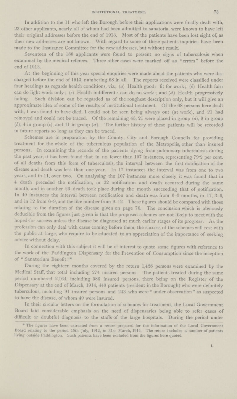 INSTITUTIONAL TREATMENT. 73 In addition to the 11 who left the Borough before their applications were finally dealt with, 23 other applicants, nearly all of whom had been admitted to sanatoria, were known to have left their original addresses before the end of 1913. Most of the patients have been lost sight of, as their new addresses are not known. With regard to some of these patients inquiries have been made to the Insurance Committee for the new addresses, but without result. Seventeen of the 180 applicants were found to present no signs of tuberculosis when examined by the medical referees. Three other cases were marked off as errors before the end of 1913. At the beginning of this year special enquiries were made about the patients who were dis charged before the end of 1913, numbering 68 in all. The reports received were classified under four headings as regards health conditions, viz., (a) Health good: fit for work; (b) Health fair: can do light work only; (c) Health indifferent: can do no work; and (d) Health progressively failing. Such division can be regarded as of the roughest description only, but it will give an approximate idea of some of the results of institutional treatment. Of the 68 persons here dealt with, 1 was found to have died, 1 could not be seen being always out (at work), and 21 had removed and could not be traced. Of the remaining 45, 21 were placed in group (a), 9 in group (b), 4 in group (c), and 11 in group (d). The further history of these patients will be recorded in future reports so long as they can be traccd. Schemes are in preparation by the County, City and Borough Councils for providing treatment for the whole of the tuberculous population of the Metropolis, other than insured persons. In examining the records of the patients dying from pulmonary tuberculosis during the past year, it has been found that in no fewer than 107 instances, representing 79.2 per cent. of all deaths from this form of tuberculosis, the interval between the first notification of the disease and death was less than one year. In 17 instances the interval was from one to two years, and in 11, over two. On analysing the 107 instances more closely it was found that in 4 death preceded the notification, in 22 notification and death occurred during the same month, and in another 26 death took place during the month succeeding that of notification. In 40 instances the interval between notification and death was from 0-3 months, in 17, 3-6, and in 12 from 6-9, and the like number from 9-12. These figures should be compared with those relating to the duration of the disease given on page 76. The conclusion which is obviously deducible from the figures just given is that the proposed schemes are not likely to meet with the hoped-for success unless the disease be diagnosed at much earlier stages of its progress. As the profession can only deal with cases coming before them, the success of the schemes will rest with the public at large, who require to be educated to an appreciation of the importance of seeking advice without delay. In connection with this subject it will be of interest to quote some figures with reference to the work of the Paddington Dispensary for the Prevention of Consumption since the inception of  Sanatorium Benefit.* During the eighteen months covered by the return 1,428 persons were examined by the Medical Staff, that total including 274 insured persons. The patients treated during the same period numbered 2,164, including 586 insured persons, there being on the Register of the Dispensary at the end of March, 1914, 449 patients (resident in the Borough) who were definitely tuberculous, including 91 insured persons and 243 who were under observation as suspected to have the disease, of whom 49 were insured. In their circular letters on the formulation of schemes for treatment, the Local Government Board laid considerable emphasis on the need of dispensaries being able to refer cases of difficult or doubtful diagnosis to the staffs of the large hospitals. During the period under * The figures have been extracted from a return prepared for the information of the Local Government Board relating to the period 15th July, 1912, to 31st March, 1914. The return includes a number of patients living outside Paddington. Such patients have been excluded from the figures here quoted. L