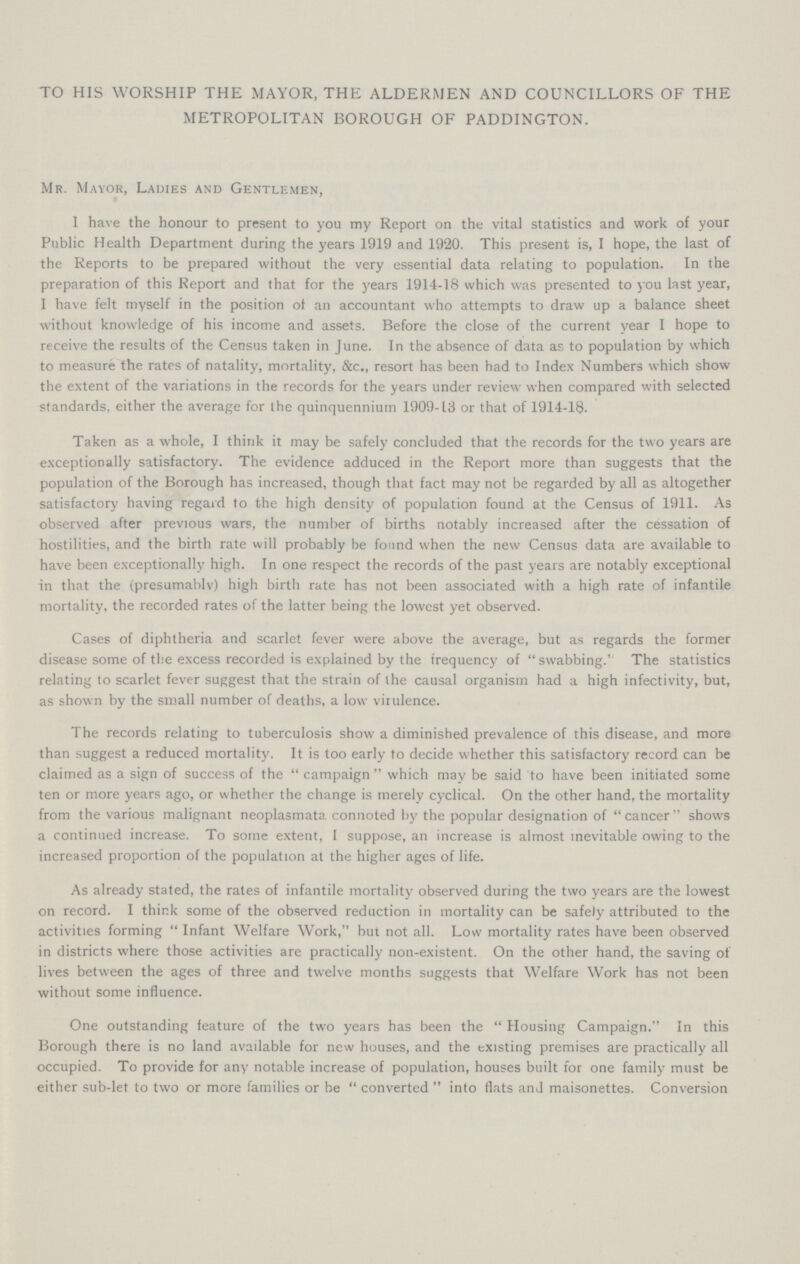 TO HIS WORSHIP THE MAYOR, THE ALDERMEN AND COUNCILLORS OF THE METROPOLITAN BOROUGH OF PADDINGTON. Mr. Mayor, Ladies and Gentlemen, I have the honour to present to you my Report on the vital statistics and work of your Public Health Department during the years 1919 and 1920. This present is, I hope, the last of the Reports to be prepared without the very essential data relating to population. In the preparation of this Report and that for the years 1914-18 which was presented to you last year, I have felt myself in the position of an accountant who attempts to draw up a balance sheet without knowledge of his income and assets. Before the close of the current year I hope to receive the results of the Census taken in June. In the absence of data as to population by which to measure the rates of natality, mortality, &c., resort has been had to Index Numbers which show the extent of the variations in the records for the years under review when compared with selected standards, either the average for the quinquennium 1909-13 or that of 1914-18. Taken as a whole, I think it may be safely concluded that the records for the two years are exceptionally satisfactory. The evidence adduced in the Report more than suggests that the population of the Borough has increased, though that fact may not be regarded by all as altogether satisfactory having regard to the high density of population found at the Census of 1911. As observed after previous wars, the number of births notably increased after the cessation of hostilities, and the birth rate will probably be found when the new Census data are available to have been exceptionally high. In one respect the records of the past years are notably exceptional in that the (presumably) high birth rate has not been associated with a high rate of infantile mortality, the recorded rates of the latter being the lowest yet observed. Cases of diphtheria and scarlet fever were above the average, but as regards the former disease some of the excess recorded is explained by the frequency of  swabbing. The statistics relating to scarlet fever suggest that the strain of the causal organism had a high infectivity, but, as shown by the small number of deaths, a low virulence. The records relating to tuberculosis show a diminished prevalence of this disease, and more than suggest a reduced mortality. It is too early to decide whether this satisfactory record can be claimed as a sign of success of the  campaign  which may be said to have been initiated some ten or more years ago, or whether the change is merely cyclical. On the other hand, the mortality from the various malignant neoplasmata connoted by the popular designation of cancer shows a continued increase. To some extent, I suppose, an increase is almost inevitable owing to the increased proportion of the population at the higher ages of life. As already stated, the rates of infantile mortality observed during the two years are the lowest on record. I think some of the observed reduction in mortality can be safely attributed to the activities forming  Infant Welfare Work, but not all. Low mortality rates have been observed in districts where those activities are practically non-existent. On the other hand, the saving of lives between the ages of three and twelve months suggests that Welfare Work has not been without some influence. One outstanding feature of the two years has been the  Housing Campaign. In this Borough there is no land available for new houses, and the existing premises are practically all occupied. To provide for any notable increase of population, houses built for one family must be either sub-let to two or more families or be  converted  into flats and maisonettes. Conversion