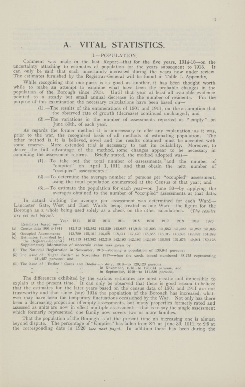 1 A. VITAL STATISTICS. I.—POPULATION. Comment was made in the last Report—that for the five years, 1914-18—on the uncertainty attaching to estimates of population for the years subsequent to 1913. It can only be said that such uncertainty increased during the years now under review. The estimates furnished by the Registrar-General will be found in Table I. Appendix. While recognising that one guess is as good as another, it has been thought worth while to make an attempt to examine what have been the probable changes in the population of the Borough since 1913. Until that year at least all available evidence pointed to a steady but small annual decrease in the number of residents. For the purpose of this examination the necessary calculations have been based on— (1).—The results of the enumerations of 1901 and 1911, on the assumption that the observed rate of growth (decrease) continued unchanged; and (2).—The variations in the number of assessments reported as empty on June 30th, of each year. As regards the former method it is unnecessary to offer any explanation, as it was, prior to the war, the recognised basis of all methods of estimating population. The other method is, it is believed, novel and the results obtained must be accepted with some reserve. More extended trial is necessary to test its reliability. Moreover, to derive the full advantage of the method, some changes appear to be necessary in compiling the assessment returns. Briefly stated, the method adopted was— (1).—To take out the total number of assessments, and the number of empties on April 1, 1911 and thus obtain the nett number of occupied assessments; (2).—To determine the average number of persons per occupied assessment, using the total population enumerated at the Census of that year; and (3).—To estimate the population for each year—on June 30—by applying the averages obtained to the number of occupied assessments at that date. In actual working the average per assessment was determined for each Ward— Lancaster Gate, West and East Wards being treated as one Ward—the figure for the Borough as a whole being used solely as a check on the other calculations. (The results are set out below). Year 1911 1912 1913 1914 1915 1916 1917 1918 1919 1920 Estimates based on— (a) Census data 1901 & 1911 142,513 142,362 142.229 142,087 141,946 141,803 141,582 141,422 141,259 141,095 (b) Occupied Assessments 143,789 145,164 146,691 148,411 147,429 145,655 146,012 146,695 149,823 154,898 (c) Estimates furnished by) 142 513 142,362 142,210 142,193 142,193 142,169 136,561 131,673 149,941 150,128 the Registrar-General Supplemetary information of uncertain value was given by (i) The National Registration in November, 1915—showing a population of 130,041 persons; (ii) The issue of Sugar Cards in November 1917—when the cards issued numbered 38,275 representing 121,457 persons; and (iii) The issue of Ration Cards and Books—in July, 1918—to 128,123 persons, ,, ,, in November, 1918—to 126,814 persons, and ,, ,, ,, in September, 1919—to 141,830 persons. The differences exhibited by the various estimates are most erratic and impossible to explain at the present time. It can only be observed that there is good reason to believe that the estimates for the later years based on the census data of 1901 and 1911 are not trustworthy and that since (say) 1914 the population of the Borough has increased, what ever may have been the temporary fluctuations occasioned by the War. Not only has there been a decreasing proportion of empty assessments, but many properties formerly rated and assessed as units are now in effect multiple assessments—that is to say the single assessment which formerly represented one family now covers two or more families. That the population of the Borough is at the present time an increasing one is almost beyond dispute. The percentage of Empties has fallen from 8.7 at June 30, 1911, to 2.5 at the corresponding date in 1920 (see next page). In addition there has been during the