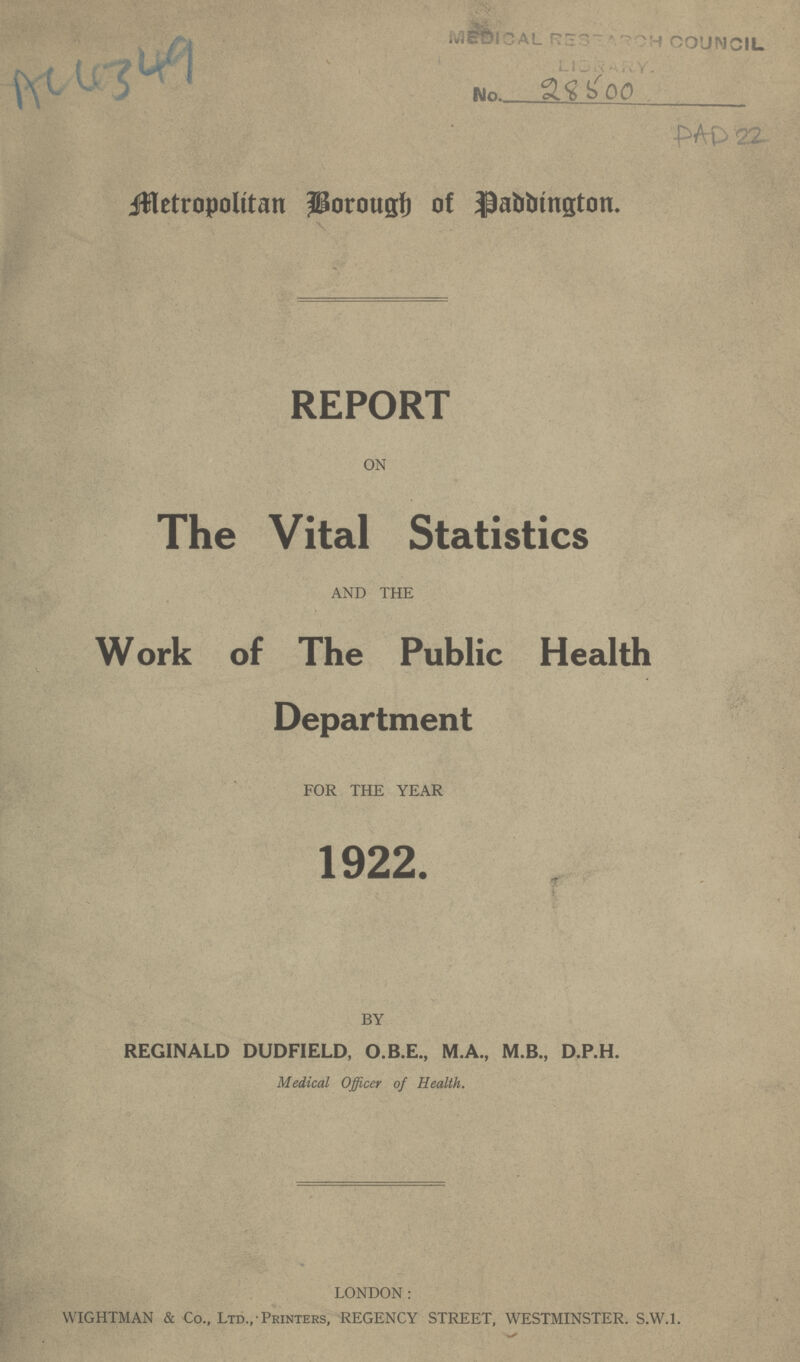 AC4349 DAD 22 Metropolitan Borough of Paddington. REPORT ON The Vital Statistics AND THE Work of The Public Health Department FOR THE YEAR 1922. BY REGINALD DUDFIELD, O.B.E., M.A., M.B., D.P.H. Medical Officer of Health. LONDON: WIGHTMAN & Co., Ltd., Printers, REGENCY STREET, WESTMINSTER. S.W.I.