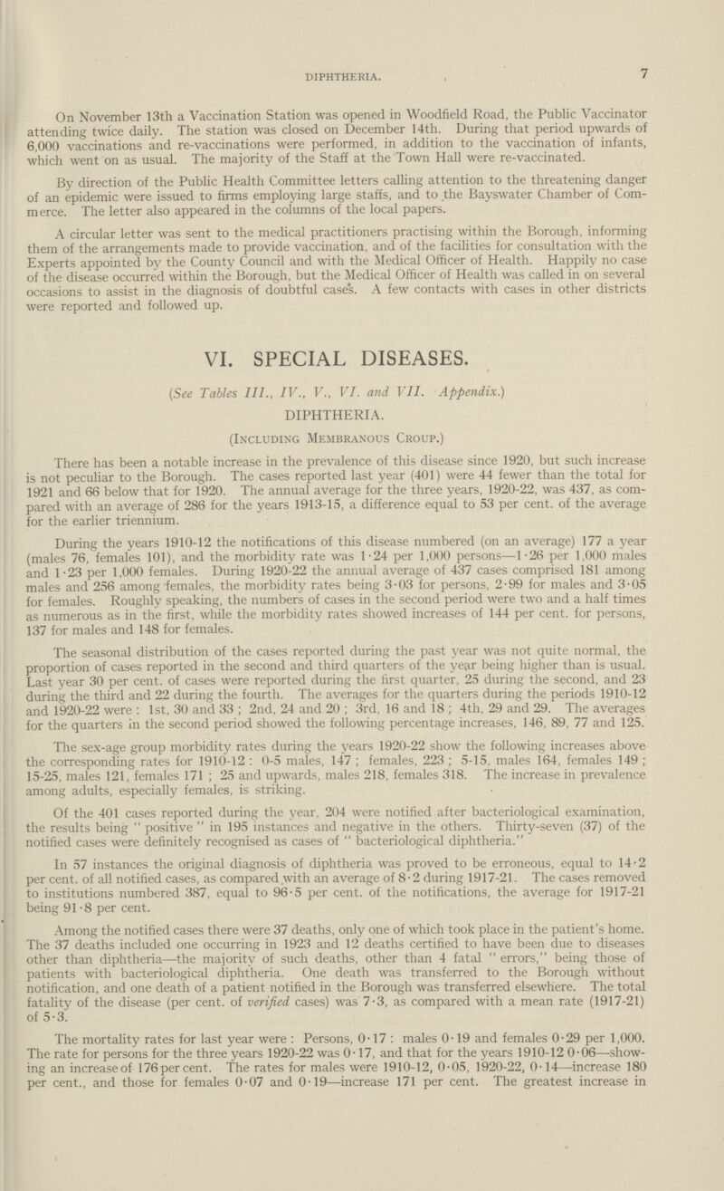 7 diphtheria. On November 13th a Vaccination Station was opened in Woodfield Road, the Public Vaccinator attending twice daily. The station was closed on December 14th. During that period upwards of 6,000 vaccinations and re.vaccinations were performed, in addition to the vaccination of infants, which went on as usual. The majority of the Staff at the Town Hall were re.vaccinated. By direction of the Public Health Committee letters calling attention to the threatening danger of an epidemic were issued to firms employing large staffs, and to the Bayswater Chamber of Com merce. The letter also appeared in the columns of the local papers. A circular letter was sent to the medical practitioners practising within the Borough, informing them of the arrangements made to provide vaccination, and of the facilities for consultation with the Experts appointed by the County Council and with the Medical Officer of Health. Happily no case of the disease occurred within the Borough, but the Medical Officer of Health was called in on several occasions to assist in the diagnosis of doubtful cases. A few contacts with cases in other districts were reported and followed up. VI. SPECIAL DISEASES. (See Tables III., IV., V., VI. and VII. Appendix.) DIPHTHERIA. (Including Membranous Croup.) There has been a notable increase in the prevalence of this disease since 1920, but such increase is not peculiar to the Borough. The cases reported last year (401) were 44 fewer than the total for 1921 and 66 below that for 1920. The annual average for the three years, 1920.22, was 437, as com pared with an average of 286 for the years 1913.15, a difference equal to 53 . of the average for the earlier triennium. During the years 1910.12 the notifications of this disease numbered (on an average) 177 a year (males 76, females 101), and the morbidity rate was 1.24 per 1,000 persons—1.26 per 1,000 males and 1.23 per 1,000 females. During 1920.22 the annual average of 437 cases comprised 181 among males and 256 among females, the morbidity rates being 3.03 for persons, 2.99 for males and 3.05 for females. Roughly speaking, the numbers of cases in the second period were two and a half times as numerous as in the first, while the morbidity rates showed increases of 144 . for persons, 137 for males and 148 for females. The seasonal distribution of the cases reported during the past year was not quite normal, the proportion of cases reported in the second and third quarters of the year being higher than is usual. Last year 30 . of cases were reported during the first quarter, 25 during the second, and 23 during the third and 22 during the fourth. The averages for the quarters during the periods 1910.12 and 1920.22 were : 1st, 30 and 33; 2nd, 24 and 20; 3rd, 16 and 18; 4th, 29 and 29. The averages for the quarters in the second period showed the following percentage increases, 146, 89, 77 and 125. The sex-age group morbidity rates during the years 1920-22 show the following increases above the corresponding rates for 1910-12 : 0.5 males, 147; females, 223; 5.15, males 164, females 149; 15.25, males 121, females 171 ; 25 and upwards, males 218, females 318. The increase in prevalence among adults, especially females, is striking. Of the 401 cases reported during the year, 204 were notified after bacteriological examination, the results being positive in 195 instances and negative in the others. Thirty.seven (37) of the notified cases were definitely recognised as cases of  bacteriological diphtheria. In 57 instances the original diagnosis of diphtheria was proved to be erroneous, equal to 14.2 . of all notified cases, as compared with an average of 8.2 during 1917.21. The cases removed to institutions numbered 387, equal to 96.5 . of the notifications, the average for 1917.21 being 91.8 per cent. Among the notified cases there were 37 deaths, only one of which took place in the patient's home. The 37 deaths included one occurring in 1923 and 12 deaths certified to have been due to diseases other than diphtheria—the majority of such deaths, other than 4 fatal  errors, being those of patients with bacteriological diphtheria. One death was transferred to the Borough without notification, and one death of a patient notified in the Borough was transferred elsewhere. The total fatality of the disease (. of verified cases) was 7.3, as compared with a mean rate (1917.21) of 5.3. The mortality rates for last year were : Persons, 0.17 : males 0.19 and females 0.29 per 1,000. The rate for persons for the three years 1920.22 was 0.17, and that for the years 1910.12 0.06—show ing an increaseof 176 per cent. The rates for males were 1910.12, 0.05, 1920.22, 0.14—increase 180 per cent., and those for females 0.07 and 0.19—increase 171 per cent. The greatest increase in