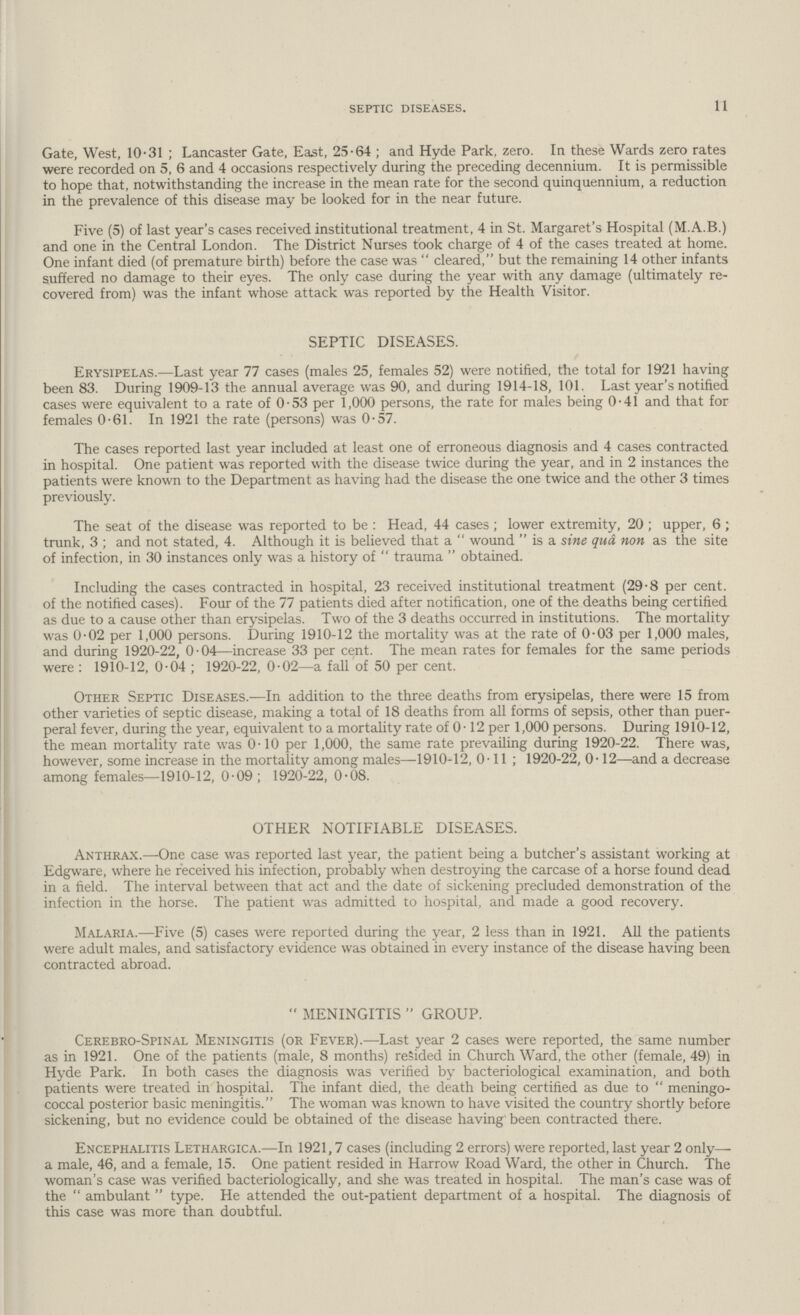 11 SEPTIC DISEASES. Gate, West, 10.31; Lancaster Gate, East, 25.64 ; and Hyde Park, zero. In these Wards zero rates were recorded on 5, 6 and 4 occasions respectively during the preceding decennium. It is permissible to hope that, notwithstanding the increase in the mean rate for the second quinquennium, a reduction in the prevalence of this disease may be looked for in the near future. Five (5) of last year's cases received institutional treatment, 4 in St. Margaret's Hospital (M.A.B.) and one in the Central London. The District Nurses took charge of 4 of the cases treated at home. One infant died (of premature birth) before the case was cleared, but the remaining 14 other infants suffered no damage to their eyes. The only case during the year with any damage (ultimately re covered from) was the infant whose attack was reported by the Health Visitor. SEPTIC DISEASES. Erysipelas.—Last year 77 cases (males 25, females 52) were notified, the total for 1921 having been 83. During 1909-13 the annual average was 90, and during 1914-18, 101. Last year's notified cases were equivalent to a rate of 0.53 per 1,000 persons, the rate for males being 0.41 and that for females 0.61. In 1921 the rate (persons) was 0.57. The cases reported last year included at least one of erroneous diagnosis and 4 cases contracted in hospital. One patient was reported with the disease twice during the year, and in 2 instances the patients were known to the Department as having had the disease the one twice and the other 3 times previously. The seat of the disease was reported to be : Head, 44 cases; lower extremity, 20 ; upper, 6; trunk, 3; and not stated, 4. Although it is believed that a wound is a sine qua non as the site of infection, in 30 instances only was a history of trauma obtained. Including the cases contracted in hospital, 23 received institutional treatment (29.8 per cent. of the notified cases). Four of the 77 patients died after notification, one of the deaths being certified as due to a cause other than erysipelas. Two of the 3 deaths occurred in institutions. The mortality was 0.02 per 1,000 persons. During 1910-12 the mortality was at the rate of 0.03 per 1,000 males, and during 1920.22, 0.04—increase 33 per cent. The mean rates for females for the same periods were : 1910-12, 0.04; 1920.22, 0.02—a fall of 50 per cent. Other Septic Diseases.—In addition to the three deaths from erysipelas, there were 15 from other varieties of septic disease, making a total of 18 deaths from all forms of sepsis, other than puer peral fever, during the year, equivalent to a mortality rate of 0.12 per 1,000 persons. During 1910.12, the mean mortality rate was 0.10 per 1,000, the same rate prevailing during 1920-22. There was, however, some increase in the mortality among males—1910-12, 0.11; 1920-22, 0.12—and a decrease among females—1910-12, 0.09; 1920-22, 0.08. OTHER NOTIFIABLE DISEASES. Anthrax.—.One case was reported last year, the patient being a butcher's assistant working at Edgware, where he received his infection, probably when destroying the carcase of a horse found dead in a field. The interval between that act and the date of sickening precluded demonstration of the infection in the horse. The patient was admitted to hospital, and made a good recovery. Malaria.—Five (5) cases were reported during the year, 2 less than in 1921. All the patients were adult males, and satisfactory evidence was obtained in every instance of the disease having been contracted abroad. MENINGITIS GROUP. Cerebro Spinal Meningitis (or Fever).—Last year 2 cases were reported, the same number as in 1921. One of the patients (male, 8 months) resided in Church Ward, the other (female, 49) in Hyde Park. In both cases the diagnosis was verified by bacteriological examination, and both patients were treated in hospital. The infant died, the death being certified as due to meningo coccal posterior basic meningitis. The woman was known to have visited the country shortly before sickening, but no evidence could be obtained of the disease having' been contracted there. Encephalitis Lethargica.—In 1921,7 cases (including 2 errors) were reported, last year 2 only— a male, 46, and a female, 15. One patient resided in Harrow Road Ward, the other in Church. The woman's case was verified bacteriologically, and she was treated in hospital. The man's case was of the ambulant type. He attended the out.patient department of a hospital. The diagnosis of this case was more than doubtful.