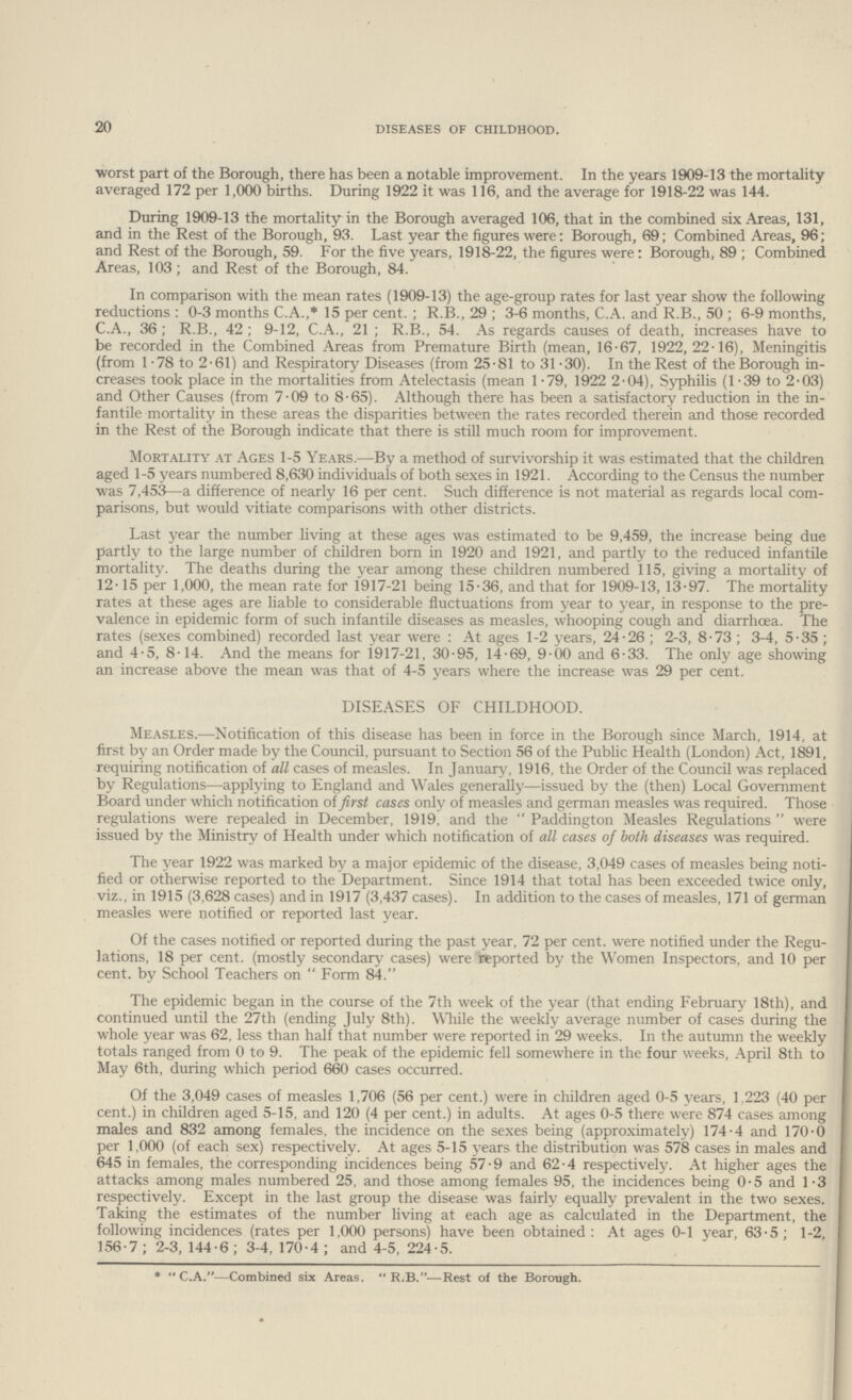 20 DISEASES OF CHILDHOOD. worst part of the Borough, there has been a notable improvement. In the years 1909.13 the mortality averaged 172 per 1,000 births. During 1922 it was 116, and the average for 1918.22 was 144. During 1909.13 the mortality in the Borough averaged 106, that in the combined six Areas, 131, and in the Rest of the Borough, 93. Last year the figures were: Borough, 69; Combined Areas, 96; and Rest of the Borough, 59. For the five years, 1918.22, the figures were: Borough, 89 ; Combined Areas, 103; and Rest of the Borough, 84. In comparison with the mean rates (1909.13) the age.group rates for last year show the following reductions : 0.3 months C.A.,* 15 per cent.; R.B., 29 ; 3.6 months, C.A. and R.B., 50 ; 6.9 months, C.A., 36; R.B., 42; 9.12, C.A., 21 ; R.B., 54. As regards causes of death, increases have to be recorded in the Combined Areas from Premature Birth (mean, 16.67, 1922,22.16), Meningitis (from 1.78 to 2.61) and Respiratory Diseases (from 25.81 to 31.30). In the Rest of the Borough in creases took place in the mortalities from Atelectasis (mean 1.79, 1922 2.04), Syphilis (1 .39 to 2.03) and Other Causes (from 7.09 to 8.65). Although there has been a satisfactory reduction in the in fantile mortality in these areas the disparities between the rates recorded therein and those recorded in the Rest of the Borough indicate that there is still much room for improvement. Mortality at Ages 1.5 Years.—By a method of survivorship it was estimated that the children aged 1.5 years numbered 8,630 individuals of both sexes in 1921. According to the Census the number was 7,453—a difference of nearly 16 per cent. Such difference is not material as regards local com parisons, but would vitiate comparisons with other districts. Last year the number living at these ages was estimated to be 9,459, the increase being due partly to the large number of children born in 1920 and 1921, and partly to the reduced infantile mortality. The deaths during the year among these children numbered 115, giving a mortality of 12.15 per 1,000, the mean rate for 1917.21 being 15.36, and that for 1909.13, 13.97. The mortality rates at these ages are liable to considerable fluctuations from year to year, in response to the pre valence in epidemic form of such infantile diseases as measles, whooping cough and diarrhoea. The rates (sexes combined) recorded last year were : At ages 1.2 years, 24.26 ; 2.3, 8.73 ; 3.4, 5.35 ; and 4.5, 8.14. And the means for 1917.21, 30.95, 14.69, 9.00 and 6.33. The only age showing an increase above the mean was that of 4.5 years where the increase was 29 per cent. DISEASES OF CHILDHOOD. Measles.—Notification of this disease has been in force in the Borough since March, 1914, at first by an Order made by the Council, pursuant to Section 56 of the Public Health (London) Act, 1891, requiring notification of all cases of measles. In January, 1916, the Order of the Council was replaced by Regulations—applying to England and Wales generally—issued by the (then) Local Government Board under which notification of first cases only of measles and german measles was required. Those regulations were repealed in December, 1919, and the  Paddington Measles Regulations  were issued by the Ministry of Health under which notification of all cases of both diseases was required. The year 1922 was marked by a major epidemic of the disease, 3,049 cases of measles being noti fied or otherwise reported to the Department. Since 1914 that total has been exceeded twice only, viz., in 1915 (3,628 cases) and in 1917 (3,437 cases). In addition to the cases of measles, 171 of german measles were notified or reported last year. Of the cases notified or reported during the past year, 72 per cent. were notified under the Regu lations, 18 . (mostly secondary cases) were reported by the Women Inspectors, and 10 . by School Teachers on  Form 84. The epidemic began in the course of the 7th week of the year (that ending February 18th), and continued until the 27th (ending July 8th). While the weekly average number of cases during the whole year was 62, less than half that number were reported in 29 weeks. In the autumn the weekly totals ranged from 0 to 9. The peak of the epidemic fell somewhere in the four weeks, April 8th to May 6th, during which period 660 cases occurred. Of the 3,049 cases of measles 1,706 (56 per cent.) were in children aged 0.5 years, 1.223 (40 per cent.) in children aged 5.15, and 120 (4 per cent.) in adults. At ages 0.5 there were 874 cases among males and 832 among females, the incidence on the sexes being (approximately) 174.4 and 170.0 per 1,000 (of each sex) respectively. At ages 5.15 years the distribution was 578 cases in males and 645 in females, the corresponding incidences being 57.9 and 62.4 respectively. At higher ages the attacks among males numbered 25, and those among females 95, the incidences being 0.5 and 1.3 respectively. Except in the last group the disease was fairly equally prevalent in the two sexes. Taking the estimates of the number living at each age as calculated in the Department, the following incidences (rates per 1,000 persons) have been obtained: At ages 0.1 year, 63.5; 1.2, 156.7; 2.3, 144.6; 3.4, 170.4; and 4.5, 224.5. * C.A.—Combined six Areas.  R.B.—Rest of the Borough.