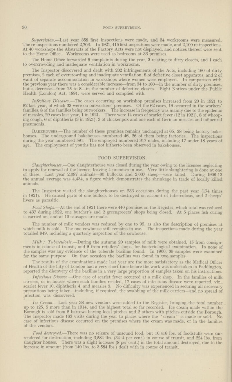 30 food supervision. Supervision.—Last year 358 first inspections were made, and 34 workrooms were measured. The re-inspections numbered 2,703. In 1921,415 first inspections were made, and 2,100 re-inspections. At 40 workshops the Abstracts of the Factory Acts were not displayed, and notices thereof were sent to the Home Office. Workrooms were used as bedrooms at 33 premises. The Home Office forwarded 5 complaints during the year, 3 relating to dirty closets, and 1 each to overcrowding and inadequate ventilation in workrooms. The Inspector discovered and dealt with 202 infringements of the Acts, including 160 of dirty premises, 2 each of overcrowding and inadequate ventilation, 8 of defective closet apparatus, and 2 of want of separate accommodation in workshops where women were employed. In comparison with the previous year there was a considerable increase—from 34 to 160—in the number of dirty premises, but a decrease—from 25 to 8—in the number of defective closets. Eight Notices under the Public Health (London) Act, 1891, were served and complied with. Infectious Diseases.—The cases occurring on workshop premises increased from 20 in 1921 to 62 last year, of which 33 were on outworkers' premises. Of the 62 cases, 19 occurred in the workers' families, 8 of the families being outworkers. The increase in frequency was mainly due to the epidemic of measles, 29 cases last year, 1 in 1921. There were 14 cases of scarlet fever (12 in 1921), 8 of whoop ing cough, 6 of diphtheria (3 in 1921), 3 of chickenpox and one each of German measles and influenzal pneumonia. Bakehouses.—The number of these premises remains unchanged at 65, 38 being factory bake houses. The underground bakehouses numbered 46, 26 of them being factories. The inspections during the year numbered 591. The employed numbered 317 males, including 17 under 18 years of age. The employment of youths has not hitherto been observed in bakehouses. FOOD SUPERVISION. Slaughterhouses.—One slaughterhouse was closed during the year owing to the licensee neglecting to apply for renewal of the licence, leaving 4 premises in use. Very little slaughtering is done at one of these. Last year 2,087 animals—80 bullocks and 2,007 sheep—were killed. During 1909-13 the annual average was 4,434, a figure which demonstrates the shrinkage in trade of locally killed animals. The Inspector visited the slaughterhouses on 233 occasions during the past year (174 times in 1921). He caused parts of one bullock to be destroyed on account of tuberculosis, and 2 sheeps' livers as parasitic. Food Shops.—At the end of 1921 there were 440 premises on the Register, which total was reduced to 437 during 1922, one butcher's and 2 greengrocers' shops being closed. At 5 places fish curing is carried on, and at 10 sausages are made. The number of milk vendors was reduced by one to 95, as also the description of premises at which milk is sold. The one cowhouse still remains in use. The inspections made during the year totalled 949, including a quarterly inspection of the cowhouse. Milk: Tuberculosis.—During the autumn 20 samples of milk were obtained, 15 from consign ments in course of transit, and 5 from retailers' shops, for bacteriological examination. In none of the samples was any evidence of the tubercle bacillus found. In 1900, 39 samples were examined for the same purpose. On that occasion the bacillus was found in two samples. The results of the examinations made last year are the more satisfactory as the Medical Officer of Health of the City of London had a very short time before the work was undertaken in Paddington, reported the discovery of the bacillus in a very large proportion of samples taken on his instructions. Infectious Disease.—One case of scarlet fever occurred at a milk shop. In the families of milk carriers, or in houses where such families resided, 17 cases of infectious disease were reported, viz., scarlet fever 10, diphtheria 4, and measles 3. No difficulty was experienced in securing all necessary precautions being taken—including, if required, the swabbing of the milk carriers—and no spread of infection was discovered. Ice Cream.—Last year 38 new vendors were added to the Register, bringing the total number up to 125, 5 more than in 1914, and the highest total so far recorded. Ice cream made within the Borough is sold from 8 barrows having local pitches and 2 others with pitches outside the Borough. The Inspector made 163 visits during the year to places where the cream is made or sold. No case of infectious disease occurred on the premises where the cream was made, or in the families of the vendors. Food destroyed.—There was no seizure of unsound food, but 10,416 lbs. of foodstuffs were sur rendered for destruction, including 3,584 lbs. (34.4 per cent.) in course of transit, and 224 lbs. from slaughter houses. There was a slight increase (8 per cent.) in the total amount destroyed, due to the increase in amount (from 140 lbs. to 3,584 lbs.) dealt with in course of transit.