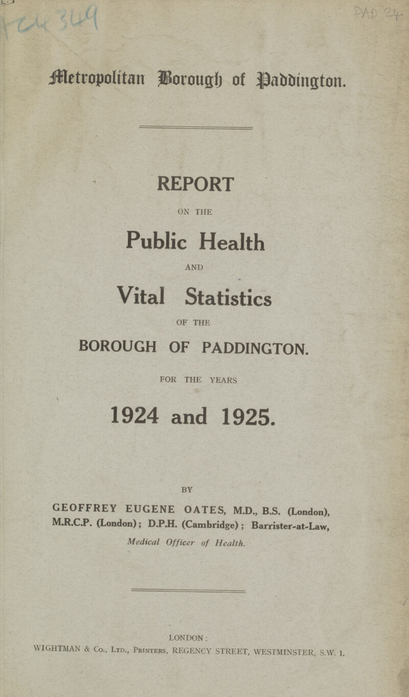 AC 4349 PAD 24 Metropolitan Borough of Paddington. REPORT ON THE Public Health AND Vital Statistics OF THE BOROUGH OF PADDINGTON. FOR THE YEARS 1924 and 1925. BY GEOFFREY EUGENE OATES, M.D., B.S. (London), M.R.C.P. (London); D.P.H. (Cambridge) ; Barrister-at-Law, Medical Officer of Health. LONDON: WIGHTMAN & Co., Ltd., Printers, REGENCY STREET, WESTMINSTER, S.W. 1.